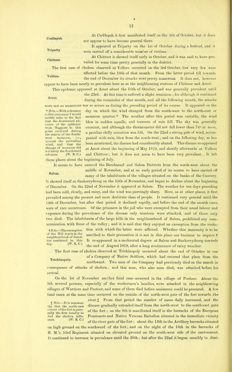 Cuddapah. Tripatty- Chittoor. Vellore. Arcot. * Note.—With reference to this statement I would merely refer to the fact that the Southward ad- vance of the epidemic from Nagpore to this point occurred during the season of the South- west monsoon, i.e., against the prevailing wind, and that the change of monsoon did not hurry the Southward advance. (W. R. C.) Salem. At Cuddapah it first manifested itself on the 9th of October, but it does not appear to have become general there. It appeared at Tripatty on the 1st of October during a festival, and it soon carried off a considerable number of victims. At Chittoor it showed itself early in October, and it was said to have pre- vailed for some time pretty generally in the district. The first case of cholera observed at Vellore occurred on the 3rd October, but very few were affected before the 18th of that month. From the latter period till towards the end of December its attacks were pretty numerous. It does not, however appear to have been nearly so prevalent here as at the neighbouring stations of Chittoor and Arcot. This epidemic appeared at Ai’cot about the 13th of October, and was generally prevalent until the 23rd. At this time it suffered a slight remission ; for although it continued during the remainder of that month, and all the following month, the attacks were not so numerous nor so severe as during the preceding period of its course. It appeared on the day on which the wind changed from the south-west to the north-east or monsoon quarter.* The weather after this period was variable, the wind blew in sudden squalls, and torrents of rain fell. The sky was generally overcast, and although the thermometer did not fall lower than 74“ at noon, a peculiar chilly sensation was felt. On the 22nd a strong gale of wind, accom- panied with rain, blew from the south-west; and on the following day, as has been mentioned, the disease had considerably abated. This disease re-appeared at Arcot about the beginning of May 1819, and shortly afterwards at Vellore and Chittoor; but it does not seem to have been very prevalent. It left these places about the beginning of July. It seems to have entered the Barahmaul and Salem Districts from the north-west about the middle of November, and at an early period of its course to have carried off many of the inhabitants of the villages situated on the banks of the Cauvery. It showed itself at Sankerrydroog on the 19th of November, and began to decline about the beginning of December. On the 22nd of November it appeared at Salem. The weather for ten days preceding had been cold, cloudy, and rainy, and the wind was piercingly sharp. Here, as at other places, it first prevailed among the poorest and most destitute class of people. It continued very general until the I4th of December, but after that period it declined rapidly, and before the end of the month cases were of rare occurrence. Of the prisoners in the jail who were exempted from their usual labour and exposure during the prevalence of the disease only nineteen were attacked, and of these only two died- The inhabitants of the large hills in the neighbourhood of Salem, prohibited any com- munication with those of the valley; and it is said that they enjoyed an exemption from the visita- fNoie. TReexemption tion with which the latter were afflicted. Whether this immunity is to be nei^hbourfiowT'^^^ ascribed to their precaution it is not in this place our business to inquire.! has continued to this It re-appeared in a moderated deg’ree at Salem and Sankerrydroog towards (W. R. C.) August 1819, after a long continuance of rainy weather. The first case of cholera observed at Trichinopoly occurred about the end of October in one of a Company of Native Soldiers, which had entered that place from the northward. Two men of the Company had previously died on the march in consequence of attacks of cholera; and this man, who also soon died, was attacked before his arrival. On the 1st of November another fatal case occurred in the village of Pootoor. About the 5th several persons, especially of the washermen’s families, were attacked in the neighbomdiig villages of Warriore and Pootoor, and some of them died before assistance could be procured. A few fatal cases at the same time occurred on the outside of the north-west gate of the fort towards the river. J From that period the number of cases daily increased, and the disease gradually extended itself from the north-west to the south-east gate of the fort; on the 9th it manifested itself in the barracks of the European Pensioners and Native Veteran Battalion situated in the immediate vicinity of the river gate of the fort; about the 13th in the Artillery barracks situated on high ground on the southward of the fort; and on the night of the 16th in the barracks of H. M.’s 53rd Regiment situated on elevated ground on the south-west side of the cantonment. It continued to increase in prevalence until the 20th ; but after the 22nd it began sensibly to dimi- day. Trichinopoly, I Note.-—It is notewor- thy that the north-east corner of the fort is gene- rally the first locality to feel the cholera influ- ence. (W. R. C.)