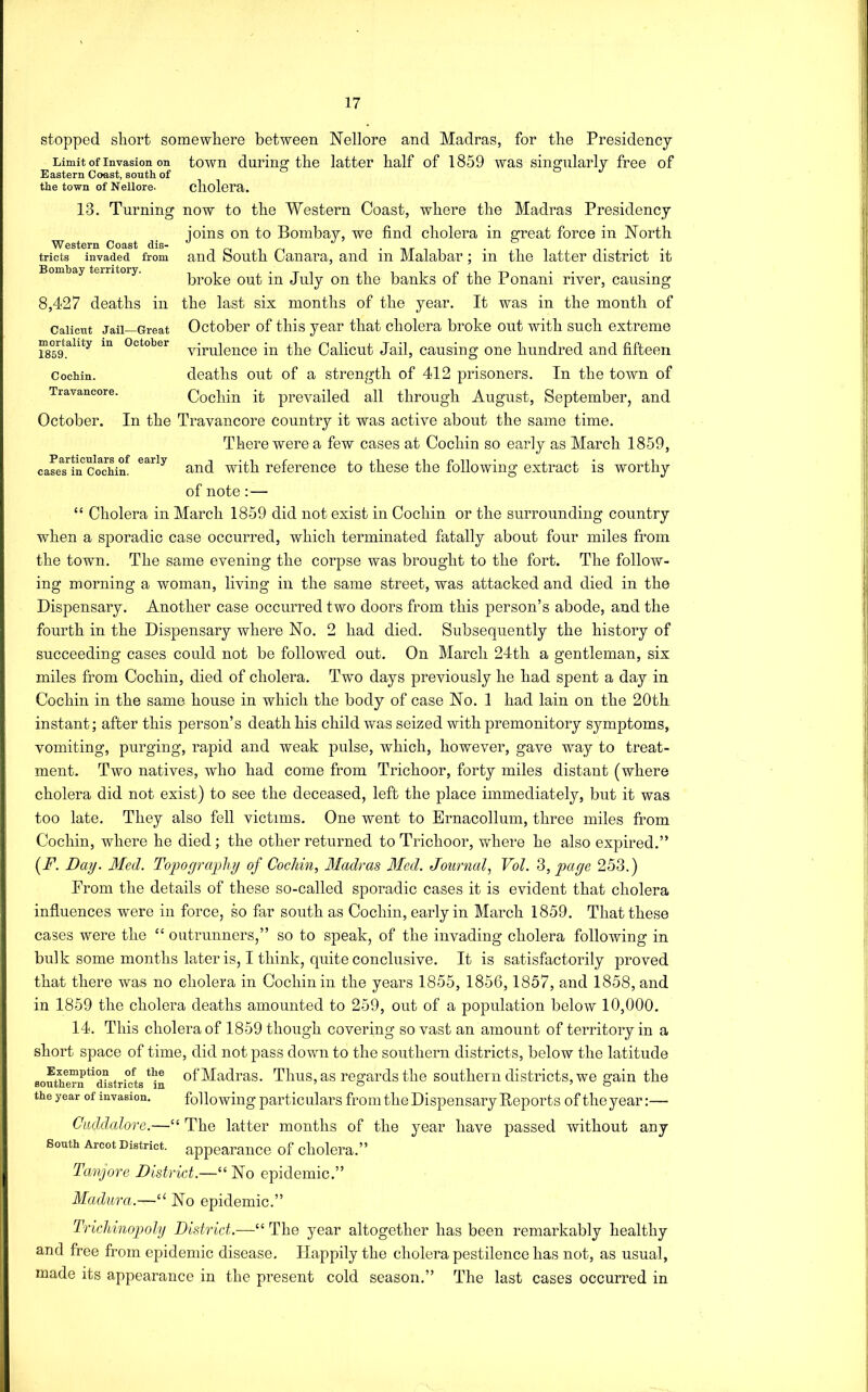 Limit of Invasion on Eastern Coast, south of the town of Nellore. Western Coast dis- tricts invaded from Bombay territory. Calicut Jail—Great mortality in October 1859. Cochin. Travancore. October. Particulars of early cases in Cochin. stopped short somewhere between Nellore and Madras, for the Presidency town during the latter half of 1859 was singularly free of cholera. 13. Turning now to the Western Coast, where the Madras Presidency joins on to Bombay, we find cholera in great force in North and South Canara, and in Malabar; in the latter district it broke out in July on the banks of the Ponani river, causing 8,427 deaths in the last six months of the year. It was in the month of October of this year that cholera broke out with such extreme virulence in the Calicut Jail, causing one hundred and fifteen deaths out of a strength of 412 prisoners. In the town of Cochin it prevailed all through August, September, and In the Travancore country it was active about the same time. There were a few cases at Cochin so early as March 1850, and with reference to these the following extract is worthy of note :— “ Cholera in March 1859 did not exist in Cochin or the surrounding country when a sporadic case occurred, which terminated fatally about four miles from the town. The same evening the corpse was brought to the fort. The follow- ing morning a woman, living in the same street, was attacked and died in the Dispensary. Another case occurred two doors from this person’s abode, and the fourth in the Dispensary where No. 2 had died. Subsequently the history of succeeding cases could not be followed out. On March 24th a gentleman, six miles from Cochin, died of cholera. Two days previously he had spent a day in Cochin in the same house in which the body of case No. 1 had lain on the 20tli instant; after this person’s death his child was seized with premonitory symptoms, vomiting, purging, rapid and weak pulse, which, however, gave way to treat- ment. Two natives, who had come from Trichoor, forty miles distant (where cholera did not exist) to see the deceased, left the place immediately, but it was too late. They also fell victims. One went to Ernacollum, three miles from Cochin, where he died; the other returned to Trichoor, where he also expired.” [F. Day. Med. Tofograyliy of Cochin, Madras Med. Journal, Vol. ‘d>,page 253.) From the details of these so-called sporadic cases it is evident that cholera influences were in force, so far south as Cochin, early in March 1859. That these cases were the “ outrunners,” so to speak, of the invading cholera following in bulk some months later is, I think, quite conclusive. It is satisfactorily proved that there was no cholera in Cochin in the years 1855, 1856,1857, and 1858, and in 1859 the cholera deaths amounted to 259, out of a population below 10,000. 14. This cholera of 1859 though covering so vast an amount of territory in a short space of time, did not pass down to the southern districts, below the latitude of Madras. Thus, as regards the southern districts, we gain the following particulars from the Dispensary Deports of the year:— Cwddalore.—“ The latter months of the year have passed without any South Arcot District, appearance of cholera.” Tanjore District.—“ No epidemic.” Madura.—‘‘ No epidemic.” TrLclbinopoly District.—“ The year altogether has been remarkably healthy and free from epidemic disease. Happily the cholera pestilence has not, as usual, made its appearance in the present cold season.” The last cases occurred in Exemption of the southern districts in the year of invasion.