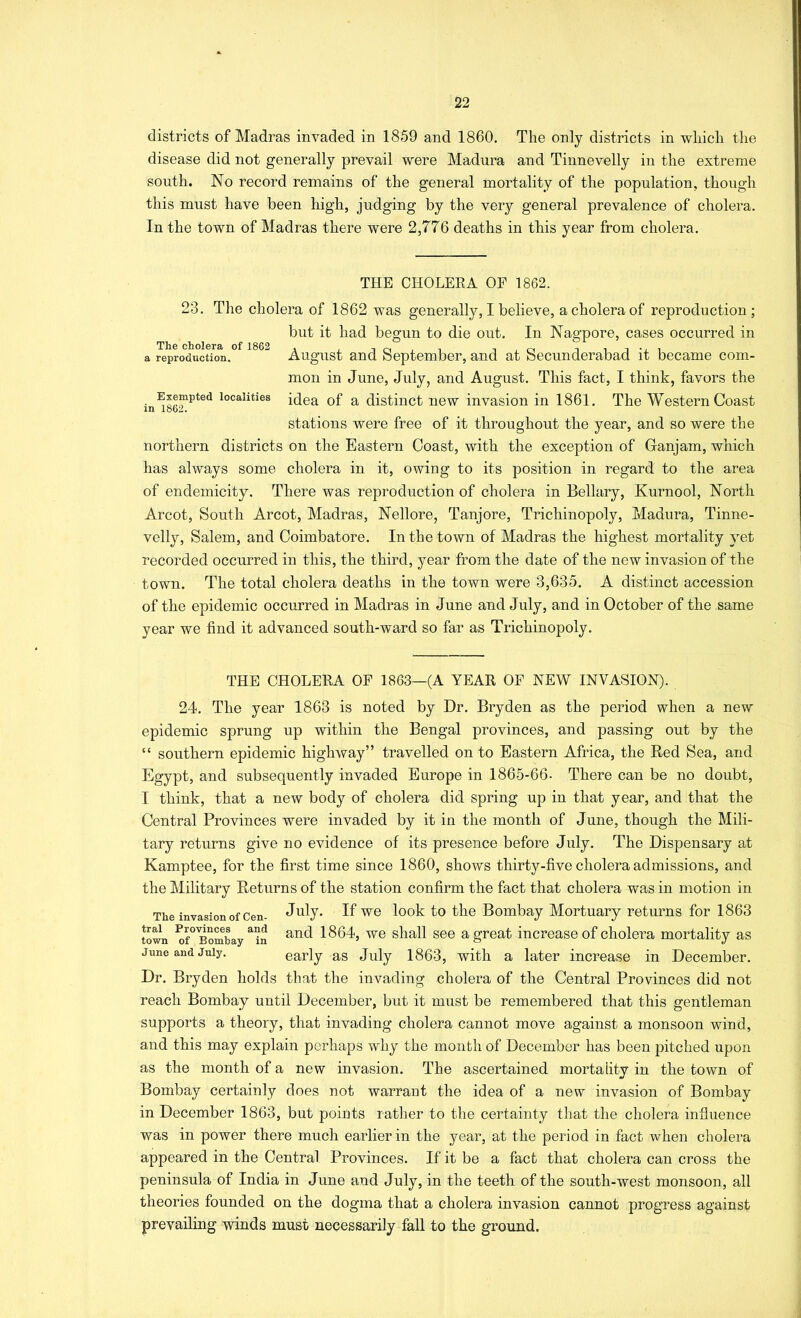 districts of Madras invaded in 1859 and 1860. The only districts in which the disease did not generally prevail were Madura and Tinnevelly in the extreme south. No record remains of the general mortality of the population, though this must have been high, judging by the very general prevalence of cholera. In the town of Madras there were 2,776 deaths in this year from cholera. THE CHOLERA OF 1862. 23. The cholera of 1862 was generally, I believe, a cholera of reproduction; but it had begun to die out. In Nagpore, cases occurred in a reproduction. August and September, and at Secunderabad it became com- mon in June, July, and August. This fact, I think, favors the Exempted localities Qf distinct iiew invasion in 1861. The Western Coast in 1od2. stations were free of it throughout the year, and so were the northern districts on the Eastern Coast, with the exception of Ganjam, which has always some cholera in it, owing to its position in regard to the area of endemicity. There was reproduction of cholera in Bellary, Kurnool, North Arcot, South Arcot, Madras, Nellore, Tanjore, Trichinopoly, Madura, Tinne- velly, Salem, and Coimbatore. In the town of Madras the highest mortality yet recorded occurred in this, the third, year from the date of the new invasion of the town. The total cholera deaths in the town were 3,635. A distinct accession of the epidemic occurred in Madras in June and July, and in October of the same year we find it advanced south-ward so far as Trichinopoly. THE CHOLERA OF 1863—(A YEAR OF NEW INVASION). 24. The year 1863 is noted by Dr. Bryden as the period when a new epidemic sprung up within the Bengal provinces, and passing out by the “ southern epidemic higlnvay” travelled on to Eastern Africa, the Red Sea, and Egypt, and subsequently invaded Europe in 1865-66- There can be no doubt, I think, that a new body of cholera did spring up in that year, and that the Central Provinces were invaded by it in the month of June, though the Mili- tary returns give no evidence of its presence before July. The Dispensary at Kamptee, for the first time since 1860, shows thirty-five cholera admissions, and the Military Returns of the station confirm the fact that cholera was in motion in The invasion of cen- July. If W6 look to the Bombay Mortuary returns for 1863 town ^f°BomLy^^n 1864, w6 shall See a great increase of cholera mortality as June and July. early as July 1863, with a later increase in December. Dr. Bryden holds that the invading cholera of the Central Provinces did not reach Bombay until December, but it must be remembered that this gentleman supports a theory, that invading cholera cannot move against a monsoon wind, and this may explain perhaps why the month of December has been pitched upon as the month of a new invasion. The ascertained mortality in the town of Bombay certainly does not warrant the idea of a new invasion of Bombay in December 1863, but points rather to the certainty that the cholera influence was in power there much earlier in the year, at the period in fact when cholera appeared in the Central Provinces. If it be a fact that cholera can cross the peninsula of India in June and July, in the teeth of the south-west monsoon, all theories founded on the dogma that a cholera invasion cannot progress against prevailing winds must necessarily fall to the ground.