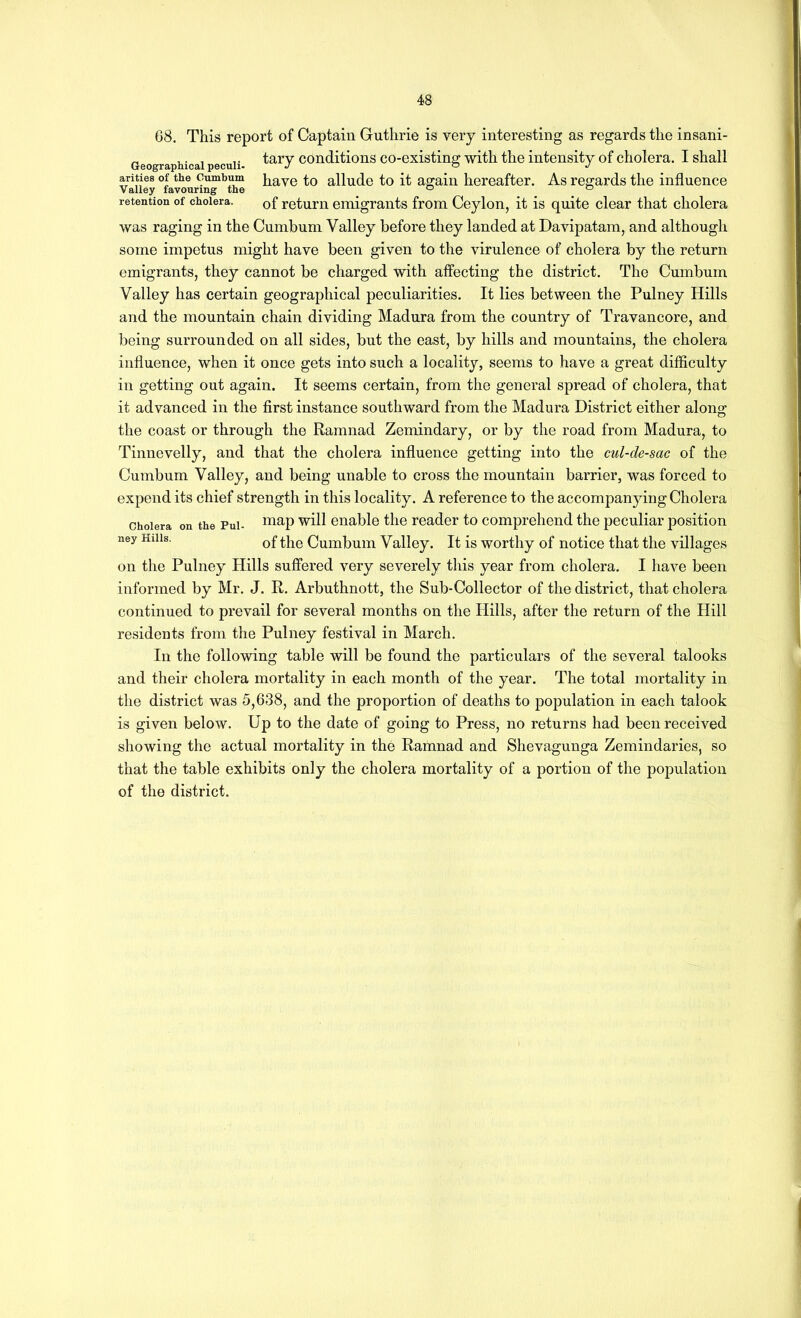 68. This report of Captain Guthrie is very interesting as regards the insani- Geographicai peculi Conditions co-existing with the intensity of cholera. I shall arities of the Cumbum J^ave to alludc to it ao;ain hereafter. As regards the influence Valley favouring the ^ ^ retention of cholera. Qf return emigrants from Ceylon, it is quite clear that cholera was raging in the Cumbum Valley before they landed at Davipatam, and although some impetus might have been given to the virulence of cholera by the return emigrants, they cannot be charged with affecting the district. The Cumbum Valley has certain geographical peculiarities. It lies between the Pulney Hills and the mountain chain dividing Madura from the country of Travancore, and being surrounded on all sides, but the east, by hills and mountains, the cholera influence, when it once gets into such a locality, seems to have a great difficulty in getting out again. It seems certain, from the general spread of cholera, that it advanced in the first instance southward from the Madura District either along the coast or through the Ramnad Zemindary, or by the road from Madura, to Tinnevelly, and that the cholera influence getting into the cul-de-sac of the Cumbum Valley, and being unable to cross the mountain barrier, was forced to expend its chief strength in this locality. A reference to the accompan^dng Cholera Cholera on the Pul- enable the reader to comprehend the peculiar position ney Hills. Cumbum Valley. It is worthy of notice that the villages on the Pulney Hills suffered very severely tliis year from cholera. I have been informed by Mr. J. R. Arbuthnott, the Sub-Collector of the district, that cholera continued to prevail for several months on the Hills, after the return of the Hill residents from the Pulney festival in March. In the following table will be found the particulars of the several talooks and their cholera mortality in each month of the year. The total mortality in the district was 5,638, and the proportion of deaths to population in each talook is given below. Up to the date of going to Press, no returns had been received showing the actual mortality in the Ramnad and Shevagunga Zemindaries, so that the table exhibits only the cholera mortality of a portion of the population of the district.