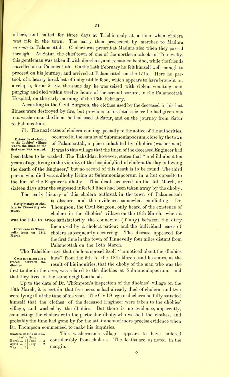 others, and halted for three days at Trichinopoly at a time when cholera was rife in the town. The party then proceeded by marches to Madura en route to Palamcottah. Cholera was present at Madura also when they passed through. At Satur, the chief town of one of the northern talooks of Tinnevelly, this gentleman was taken ill with diarrhoea, and remained behind, while the friends travelled on to Palamcottah. On the 14th February he felt himself well enough to proceed on his journey, and arrived at Palamcottah on the 15th. Here he par- took of a hearty breakfast of indigestible food, which appears to have brought on a relapse, for at 2 p.m. the same day he was seized with violent vomiting and purging and died within twelve hours of the second seizure, in the Palamcottah Hospital, on the early morning of the 16th February. According to the Civil Surgeon, the clothes used by the deceased in his last illness were destroyed by fire, but previous to his fatal seizure he had given out to a washerman the linen he had used at Satur, and on the journey from Satur to Palamcottah. 71. The next cases of cholera, coming specially to the notice of the authorities. Extension of cholera occuiTcd in the hamlet of Subranioniapoorum, close by the town to the dhobies’viuage of Palaiiicottah, a place inhabited by dhobies (washermen), first case was washed. was to this village that the linen of the deceased Engineer had been taken to be washed. The Tahsildar, however, states that “ a child about ten years of age, living in the vicinity of the hospital,died of cholera the day following the death of the Engineer,” but no record of this death is to be found. The third person who died was a dhoby living at Subramoniapoorum in a hut opposite to the hut of the Engineer’s dhoby. This death occurred on the 5th March, or sixteen days after the supposed infected linen had been taken away by the dhoby. The early history of this cholera outbreak in the town of Palamcottah is obscure, and the evidence somewhat conflicting. Dr. Early history of cho- i o lera in Tinnevelly oh- Thompson, the Civil ourgeon, only heard of the existence of SCllTG* cholera in the dhobies’ village on the 18th March, when it was too late to trace satisfactorily the connexion (if any) between the dirty linen used by a cholera patient and the individual cases of First case m Tinne- ^ ^ ^iiy^town on 18th cliolera Subsequently occurring. The disease appeared for the first time in the town of Tinnevelly four miles distant from Palamcottah on the l8th March. The Tahsildar says that cholera spread itself “unnoticed about the dhobies huts” from the 5th to the 18th March, and he states, as the result of his inquiries, that the dhoby of the man who was the first to die in the town^ was related to the dhobies at Subramoniapoorum, and that they lived in the same neighbourhood. Up to the date of Dr. Thompson’s inspection of the dhobies’ village on the 18th March, it is certain that five persons had already died of cholera, and two were lying ill at the time of his visit. The Civil Surgeon declares he fully satisfied himself that the clothes of the deceased Engineer were taken to the dhobies’ village, and washed by the dhobies. But there is no evidence, apparent!}-, connecting the cholera with the particular dhoby who washed the clothes, and probably the time had gone by for the attainment of more precise evidence when Dr. Thompson commenced to make his inquiries. Cholera deaths in dho- This Washerman’s village appears to have suffered hies village. considerably from cholera. The deaths are as noted in the Communication traced between the dhobies. March... 5 April ... 6 May ... 2 June July ... 3 ... 2 margin. o