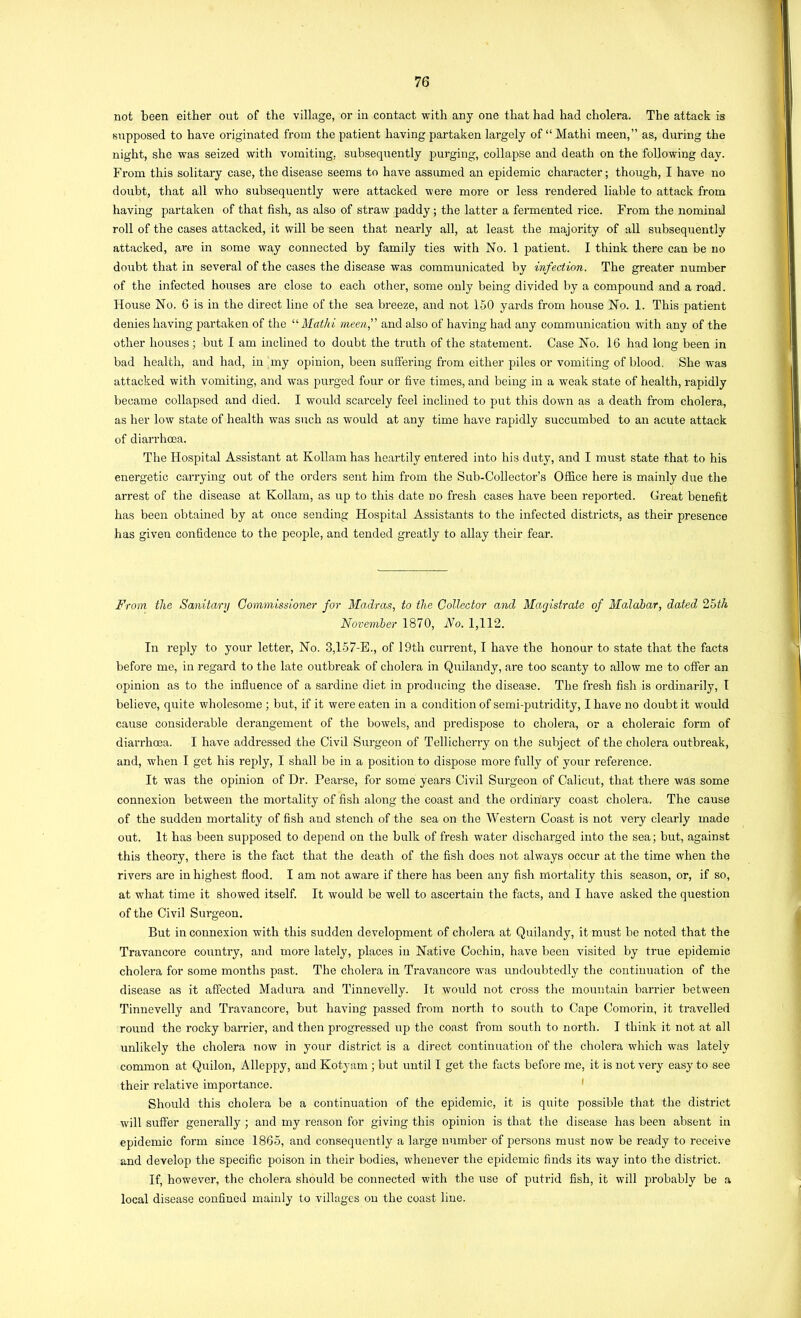 not been either out of the village, or in contact with any one that had had cholera. The attack is sTipposed to have originated from the patient having partaken largely of “ Mathi meen,” as, during the night, she was seized with vomiting, subsequently purging, collapse and death on the following day. From this solitary case, the disease seems to have assumed an epidemic character; though, I have no doubt, that all who subsequently were attacked were more or less rendered liable to attack from having partaken of that fish, as also of straw paddy; the latter a fermented rice. From the nominal roll of the cases attacked, it will be seen that nearly all, at least the majority of all subsequently attacked, are in some way connected by family ties with No. 1 patient. I think there can be no doubt that in several of the cases the disease was communicated by infection. The greater number of the infected houses are close to each other, some only being divided by a compound and a road. House No. 6 is in the direct line of the sea breeze, and not 150 yards from house No. 1. This patient denies having partaken of the “ Mathi meenf and also of having had any communication with any of the other houses; but I am inclined to doubt the truth of the statement. Case No. 16 had long been in bad health, and had, in ‘my opinion, been suffering from either piles or vomiting of blood. She was attacked with vomiting, and was purged four or five times, and being in a weak state of health, rapidly became collapsed and died. I would scarcely feel inclined to put this down as a death from cholera, as her low state of health was such as would at any time have rapidly succumbed to an acute attack of diarrhoea. The Hospital Assistant at Kollam has heartily entered into his duty, and I must state that to his energetic carrying out of the order’s sent him from the Sub-Collector’s Office here is mainly due the arrest of the disease at Kollam, as up to this date no fresh cases have been reported. Great benefit has been obtained by at once sending Hospital Assistants to the infected districts, as their presence has given confidence to the people, and tended greatly to allay their fear. From the Sanitary Commissioner for Madras, to the Collector and Magistrate of Malabar, dated 25th November 1870, No. 1,112. In reply to your letter. No. 3,157-E., of 19th current, I have the honour to state that the facts before me, in regard to tlie late outbreak of cholera in Quilandy, are too scanty to allow me to offer an opinion as to the influence of a sardine diet in producing the disease. The fresh fish is ordinarily, I believe, quite wholesome ; but, if it were eaten in a condition of semi-putridity, I have no doubt it woiild cause considerable derangement of the bowels, and predispose to cholera, or a choleraic form of diarrhoea. I have addressed the Civil Surgeon of Tellicherry on the subject of the cholera outbreak, and, when I get his reply, I shall be in a position to dispose more fully of your reference. It was the opinion of Dr. Pearse, for some years Civil Surgeon of Calicut, that there was some connexion between the mortality of fish along the coast and the ordinary coast cholera. The cause of the sudden mortality of fish and stench of the sea on the Western Coast is not very clearly made out. It has been supposed to depend on the bulk of fresh water discharged into the sea; but, against this theory, there is the fact that the death of the fish does not always occur at the time when the rivers are in highest flood. I am not aware if there has been any fish mortality this season, or, if so, at what time it showed itself. It would be well to ascertain the facts, and I have asked the question of the Civil Surgeon. But in connexion with this sudden development of cholera at Quilandy, it must be noted that the Travancore country, and more lately, places in Native Cochin, have been visited by true epidemic cholera for some months past. The cholera in Travancore was undoubtedly the continuation of the disease as it affected Madura and Tinnevelly. It would not cross the mountain barrier between Tinnevelly and Travancore, but having passed from north to south to Cape Comorin, it travelled round the rocky barrier, and then progressed up the coast from south to north. I think it not at all unlikely the cholera now in your district is a direct continuation of the cholera which was lately common at Quilon, Alleppy, and Kotyam ; but until I get the facts before me, it is not very easy to see their relative importance. ' Should this cholera be a continuation of the epidemic, it is quite possible that the district will suffer generally; and my reason for giving this opinion is that the disease has been absent in epidemic form since 1865, and consequently a large number of persons must now be ready to receive and develop the specific poison in their bodies, whenever the epidemic finds its way into the district. If, however, the cholera should be connected with the use of putrid fish, it will probably be a local disease confined mainly to villages on the coast line.