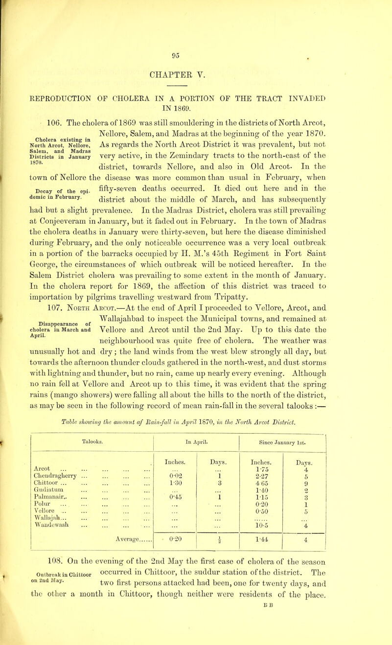 CHAPTER V. REPRODUCTION OF CHOLERA IN A PORTION OF THE TRACT INVADED IN 1869. 106. Tlie cholera of I860 was still smouldering in the districts of North Arcot, Nellore, Salem, and Madras at the beginning of the year 1870. Cholera existing in __ _. . . i j i j j North Arcot, Nellore, As regards the JN ortli Arcot District it was prevalent, but not D^stScts^^n January Very activc, in the Zemindary tracts to the north-east of the 1870 district, towards Nellore, and also in Old Arcot- In the town of Nellore the disease was more common than usual in February, -when Decay of the epi- fifty-sevon deaths occurred. It died out here and in the demic m Tebrnary. district aboiit the middle of March, and has subsequently had but a slight prevalence. In the Madras District, cholera was still prevailing at Conjeeveram in January, but it faded out in February. In the town of Madras the cholera deaths in January were thirty-seven, but here the disease diminished during February, and the only noticeable occurrence was a very local outbreak in a portion of the barracks occupied by II. M.’s 45th Regiment in Fort Saint George, the circumstances of which outbreak will be noticed hereafter. In the Salem District cholera was prevailing to some extent in the month of January. In the cholera report for 1869, the affection of this district was traced to importation by pilgrims travelling westward from Tripatty. 107. Noeth Aecot.—At the end of April I proceeded to Yellore, Arcot, and Wallajahbad to inspect the Municipal towns, and remained at Disappearance of ^ _ cholera in March and Vellore and Arcot Until the 2nd May. Up to this date the neighbourhood was quite free of cholera. The weather was unusually hot and dry; the land winds from the west blew stron-gly all day, but towards the afternoon thunder clouds gathered in the north-west, and dust storms with lightning and thunder, but no rain, came up nearly every evening. Although no rain fell at Vellore and Arcot up to this time, it was evident that the spring rains (mango showers) were falling all about the hills to the north of the district, as may be seen in the following record of mean rain-fall in the several talooks ;— Table showing the amount af Rain-fall in April 1870, in the North Arcot District. Talooks. Ill April. Since January 1st. Arcot Inches. Days. Inches. 1-75 Days. 4 Chendragberry ... 0-02 i 2-27 6 Chittoor ... 1-30 3 4 65 9 Gudiatum 1-40 2 Palmanair,. 0-45 i 1T5 3 Polar 0-20 1 Vellore ,.. O'oO 5 Wallajah... Wandewash 10-5 4 Average 0-20 1 2 1-44 4 108. On the evening of the 2nd May the first case of cholera of the season Outbreak in chittoor occuiTed in Cliittoor, the suddnr station of the district. The on 2nd May. pcrsous attacked had been, one for twenty days, and the other a month in Chittoor, though neither were residents of the place, B B