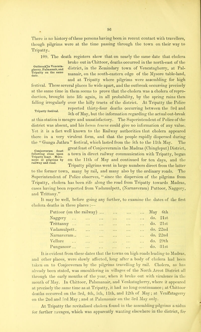 Outbreak'in Vencata- gherry, Palmanair, and Tripatty on the same date. Tripatty festival. There is no history of these persons having been in recent contact with travellers, though pilgrims were at the time passing through the town on their way to Tripatty. 109. The death registers show that on nearly the same date that cholera broke out in Chittoor, deaths occurred in the north-east of the district, in the Zemindary town of Vencatagherry, at Pal- manair, on the south-eastern edge of the Mysore table-land, and at Tripatty where pilgrims were assembling for high festival. These several places lie wide apart, and the outbreak occurring precisely at the same time in them seems to prove that the cholera was a cholera of repro- duction, brought into life again, in all probability, by the spring rains then falling irregularly over the hilly tracts of the district. At Tripatty the Police reported thirty-four dealhs occurring between the 3rd and 5th of May, but the information regarding the actual out-break at this station is meagre and unsatisfactory. The Superintendent of Police of the district was absent, and his locum tenens could give no information of any value. Yet it is a fact well known to the Railway authorities that cholera appeared there in a very virulent form, and that the people rapidly dispersed during the “ Gunga Jathra” festival, which lasted from the 5th to the 11th May. The greatfeast of Conieeveramin the Madras (Chingleput) District, Conjeeveram feast ° .. . following close upon a town ill direct railway communication with Tripatty, began Tripatty feast. Move- . r j ’ o ment of pilgrims by On the lltli of May and continued for ten days, and the railway and road. . -i • ■ ^ i 1 npatty pilgrims went m large numbers direct from the latter to the former town, many by rail, and many also by the ordinary roads. The Superintendent of Police observes, “ since the dispersion of the pilgrims from Tripatty, cholera has been rife along the road from Tripatty townrds Madras, cases having been reported from Vadamulpett, (Narnaveram) Puttoor, Naggery, and Trittany.” It may be well, before going any further, to examine the dates of the first cholera deaths in these places :— Puttoor (on the railway) ... ... ... ... May 6th Naggery Trittanny ... Vadamulpett. Narnaveram.. Vellore Punganoor... do. 21st do. 21st do. 22nd do. 22nd do. 29th do. 31st It is evident from these dates that the towns on high roads leading to Madras, and other places, were slowly affected, long after a body of cholera had been taken on to Conjeeveram by the pilgrims travelling by rail. Cholera, as has already been stated, was smouldering in villages of the North Arcot District all through the early months of the year, when it broke out with virulence in the month of May. In Chittoor, Palamanair, and Venkatagherry, where it appeared at precisely the same time as at Tripatty, it had no long continuance; at Chittoor deaths occurred on the 3rd, 4th, 5th, 11th, and 12th of May; at Venkatagerry on the 2nd and 3rd May ; and at Palamanair on the 3rd May only. At Tripatty the revitalised cholera found in the assembling pilgrims a nidus for further ravages, which was apparently wanting elsewhere in the district, for