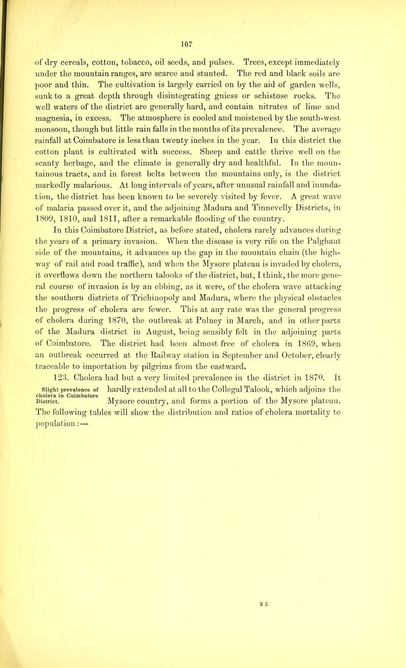 of dry cereals, cotton, tobacco, oil seeds, and pulses. Trees, except immediately under the mountain ranges, are scarce and stunted. The red and black soils are poor and thin. The cultivation is largely carried on by the aid of garden wells, sunk to a great depth through disintegrating gniess or schistose rocks. The well waters of the district are generally hard, and contain nitrates of lime and magnesia, in excess. The atmosphere is cooled and moistened by the south-west monsoon, though but little rain falls in the months of its prevalence. The average rainfall at Coimbatore is less than twenty inches in the year. In this district the cotton plant is cultivated with success. Sheep and cattle thrive well on the scanty herbage, and the climate is generally dry and healthful. In the moun- tainous tracts, and in forest belts between the mountains only, is the district markedly malarious. At long intervals of years, after unusual rainfall and inunda- tion, the district has been known to be severely visited by fever. A great wave of malaria passed over it, and the adjoining Madura and Tinnevelly Districts, in 1809, 1810, and 1811, after a remarkable flooding of the country. In this Coimbatore District, as before stated, cholera rarely advances during the years of a primary invasion. When the disease is very rife on the Palghaut side of the mountains, it advances up the gap in the mountain chain (the high- way of rail and road traffic), and when the Mysore plateau is invaded by cholera, it overflows down the northern talooks of the district, but, I think, the more gene- ral course of invasion is by an ebbing, as it were, of the cholera Avave attacking the southern districts of Trichinopoly and Madura, where the physical obstacles the progress of cholera are fewer. This at any rate was the general progress of cholera during 1870, the outbreak at Pulney in March, and in other parts of the Madura district in August, being sensibly felt in the adjoining parts of Coimbatore. The district had been almost free of cholera in 1869, when an outbreak occurred at the HailAvay station in September and October, clearly traceable to importation by pilgrims from the eastward. 128. Cholera had but a very limited prevalence in the district in 1870. It Slight prevalence of hardly extended at all to the Collegal Talook, which adjoins the District. Mysore country, and forms a portion of the Mysore plateau. The following tables will show the distribution and ratios of cholera mortality to population:— g E