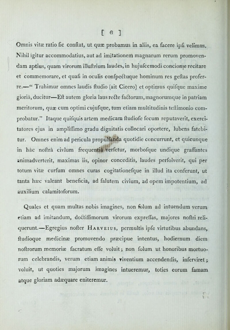 Omnis vitae ratio fic conflat, ut quae probamus in aliis, ea facere ipfl velimus. Nihil igitur accommodatius, aut ad imitationem magnarum rerum promoven- dam aptius, quam virorum illuftrium laudes, in hujufcemodi concionie recitare et commemorare, et quali in oculis confpe&uque hominum res geftas profer- re.—“ Trahimur omnes laudis Audio (ait Cicero) et optimus quifque maxime gioria, ducitur—Eft autem gloria lausre£te fa£torum,magnorumque in patriam meritorum, quae cum optimi cujufque, tum etiam multitudinis teflimonio com- probatur.” Itaque quifquis artem medicam ftudiofe fecum reputaverit, exerci- tatores ejus in ampliffimo gradu dignitatis collocari oportere, lubens fatebi- tur. Omnes enim ad pericula propulfanda quotidie concurrunt, et quicunque in hac noftra civium frequentia verfetur, morbofque undique graflantes animadverterit, maximas iis, opinor conceditis, laudes perfolverit, qui per totum vitae curfum omnes curas cogitationefque in illud ita conferunt, ut tanta haec valeant beneficia, ad falutem civium, ad opem impotentium, ad auxilium calamitoforum. Quales et quam multas nobis imagines, non folum ad intuendum verum etiam ad imitandum, do6tiflimorum virorum expreflas, majores nofiri reli- querunt.—Egregius nofter Harveius, permultis ipfe virtutibus abundans, fludioque medicinae promovendo praecipue intentus, hodiernum diem noftrorum memoriae facratum efle voluit; non folum ut honoribus mortuo- rum celebrandis, verum etiam animis viventium accendendis, inferviret; voluit, ut quoties majorum imagines intueremur, toties eorum famam atque gloriam adaequare eniteremur.