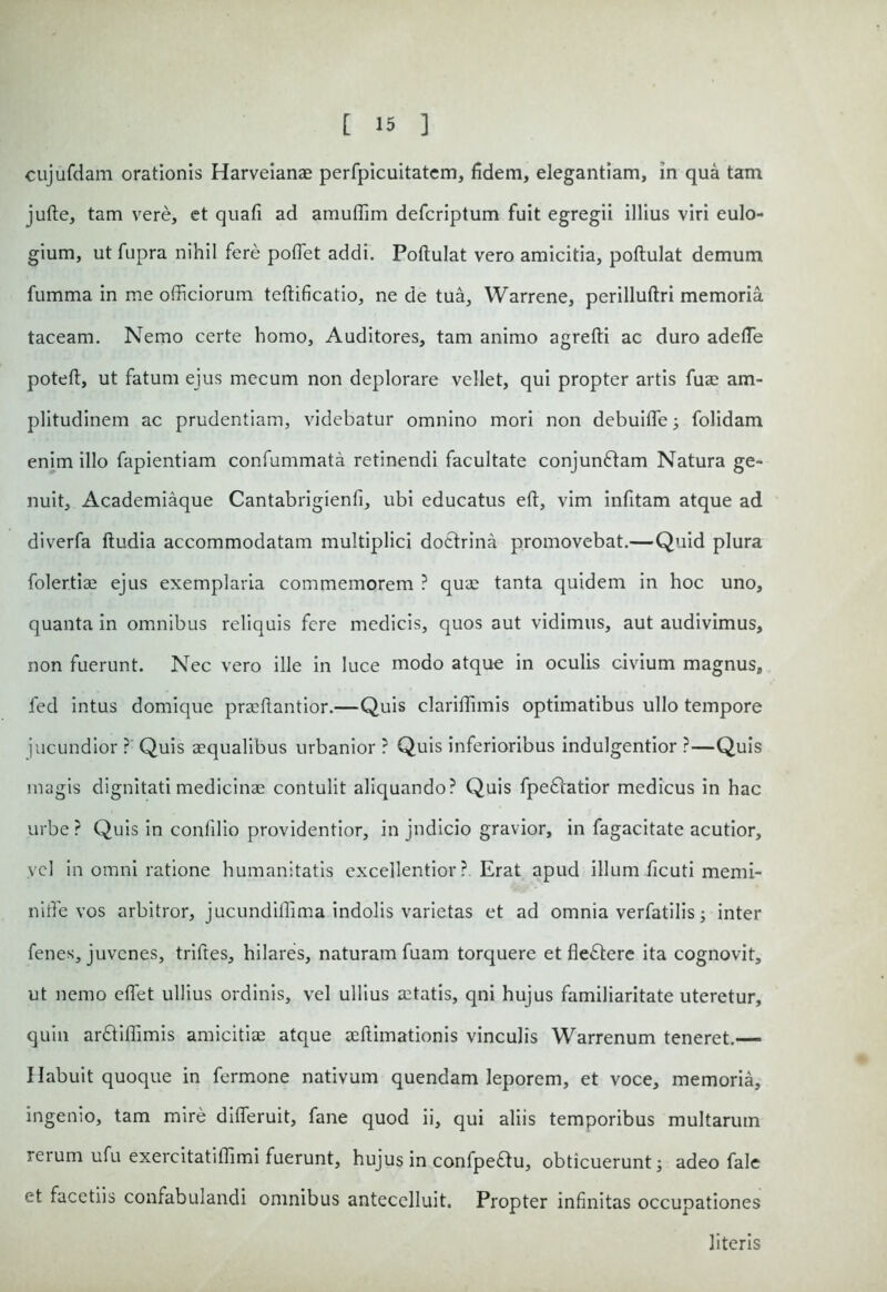 cujufdam orationis Harveianae perfpicuitatem, fidem, elegantiam, in qua tam jufte, tam vere, et quafi ad amuffim defcriptum fuit egregii illius viri eulo- gium, ut fupra nihil fere poflet addi. Poftulat vero amicitia, poftulat demum fumma in me officiorum teftificatio, ne de tua, Warrene, perilluftri memoria taceam. Nemo certe homo, Auditores, tam animo agrefti ac duro adeffie poteft, ut fatum ejus mecum non deplorare vellet, qui propter artis fuae am- plitudinem ac prudentiam, videbatur omnino mori non debuiffe; folidam enim illo fapientiam confummata retinendi facultate conjunftam Natura ge- nuit, Academiaque Cantabrigienfi, ubi educatus eft, vim infitam atque ad diverfa ftudia accommodatam multiplici dotfrina promovebat.— Quid plura folertiae ejus exemplaria commemorem ? quae tanta quidem in hoc uno, quanta in omnibus reliquis fere medicis, quos aut vidimus, aut audivimus, non fuerunt. Nec vero ille in luce modo atque in oculis civium magnus, fed intus domique praeftantior.—Quis clariffimis optimatibus ullo tempore jucundior ? Quis aequalibus urbanior ? Quis inferioribus indulgentior ?—Quis magis dignitati medicinae contulit aliquando? Quis fpeflatior medicus in hac urbe ? Quis in confilio providentior, in judicio gravior, in fagacitate acutior, vel in omni ratione humanitatis excellentior? Erat apud illum ficuti memi- ni ffie vos arbitror, jucundiffima indolis varietas et ad omnia verfatilis; inter fenes, juvenes, triftes, hilares, naturam fuam torquere et flectere ita cognovit, ut nemo effiet ullius ordinis, vel ullius retatis, qni hujus familiaritate uteretur, quin arftiffimis amicitiae atque aeftimationis vinculis Warrenum teneret.— Habuit quoque in fermone nativum quendam leporem, et voce, memoria, ingenio, tam mire differuit, fane quod ii, qui aliis temporibus multarum rerum ufu exercitatiffimi fuerunt, hujus in confpeflu, obticuerunt; adeo fale et facetiis confabulandi omnibus antecelluit. Propter infinitas occupationes literis