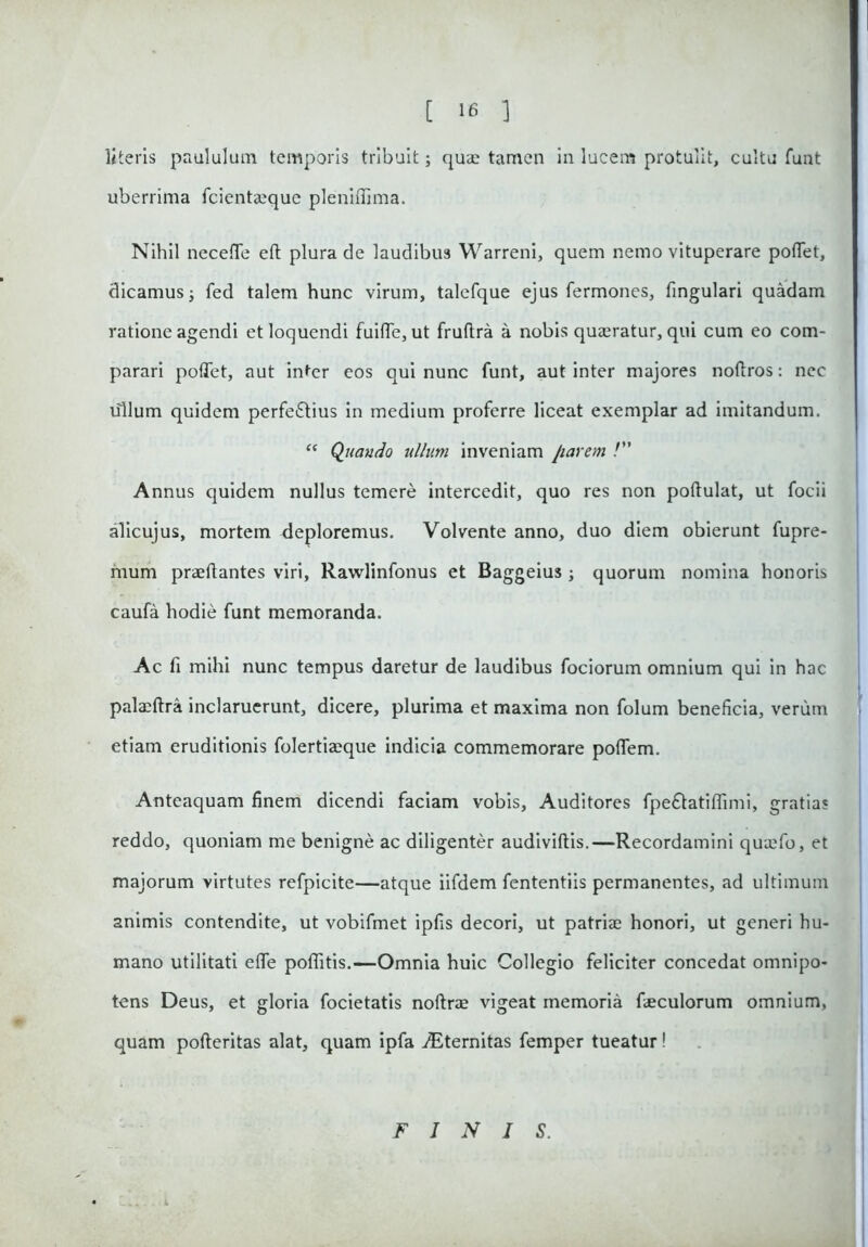 literis paululam temporis tribuit; quas tamen in lucem protulit, cultu funt uberrima fcientaeque pleniflima. Nihil necefle ed plura de laudibu3 Warreni, quem nemo vituperare pollet, dicamus; fed talem hunc virum, talefque ejus fermones, lingulari quadam ratione agendi et loquendi fuide,ut frudra a nobis quaeratur, qui cum eo com- parari polTet, aut inter eos qui nunc funt, aut inter majores nodros: nec lilium quidem perfectius in medium proferre liceat exemplar ad imitandum. “ Quando ullum inveniam parem /” Annus quidem nullus temere intercedit, quo res non podulat, ut focii alicujus, mortem deploremus. Volvente anno, duo diem obierunt fupre- mum praedantes viri, Rawlinfonus et Baggeius; quorum nomina honoris caufa hodie funt memoranda. Ac fi mihi nunc tempus daretur de laudibus fociorum omnium qui in hac palaedra inclaruerunt, dicere, plurima et maxima non folum beneficia, verum etiam eruditionis folertiaeque indicia commemorare poflem. Anteaquam finem dicendi faciam vobis, Auditores fpeCtatiflimi, gratias reddo, quoniam me benigne ac diligenter audividis.—Recordamini quaefo, et majorum virtutes refpicite—atque iifdem fententiis permanentes, ad ultimum animis contendite, ut vobifmet ipfis decori, ut patriae honori, ut generi hu- mano utilitati ede poditis.—Omnia huic Collegio feliciter concedat omnipo- tens Deus, et gloria focietatis nodrae vigeat memoria faeculorum omnium, quam poderitas alat, quam ipfa ./Eternitas femper tueatur! FINIS.