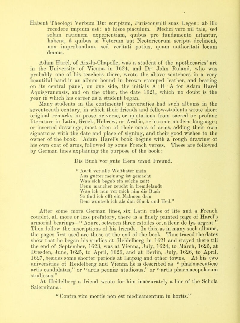 Habent Tlieologi Verbum Dei scriptum, Jurisconsidti suas Leges: ab illo recedere impiimi est: ab hisce piaculum. Medici vero nil tale, sed solam rationem experientiam, quibus pro fundamento nitantur, habent, a qnibus si Veterum ant Neotericorum scripta declinent, non improbandum, sed veritati potius, quam authoritati locum demus. Adam Harel, of Aix-la-Chapelle, was a student of the apothecaries’ art in the University of Vienna in 1624, and Dr. John Ruland, who was probably one of his teachers there, wrote the above sentences in a very beautiful hand in an album bound in brown stamped leather, and bearing on its central panel, on one side, the initials A • H • A for Adam Harel Aquisgranensis, and on the other, the date 1621, which no doubt is the year in which his career as a student began. Many students in the continental universities had such albums in the seventeenth century, in which their friends and fellow-students wrote short original remarks in prose or verse, or quotations from sacred or profane literature in Latin, Greek, Hebrew, or Arabic, or in some modern language; or inserted drawings, most often of their coats of arms, adding their own signatures with the date and place of signing, and their good wishes to the owner of the book. Adam Harel’s book begins with a rough drawing of his own coat of arms, followed by some French verses. These are followed by German lines explaining the purpose of the book : Dis Buck vor gute Hern unnd Freund. “ Audi vor alle Wolthater mein A ns g'utter meinung ist gemacht Wan sich begeb ein solche zeitt Denn maneber zeucht in fremdelandt Wan ich nun vor micli nim dis Buch So find ich offt ein Nahmen drin Dem wuntsch ich als dan Gluck und Heil.” After some more German lines, six Latin rules of life and a French couplet, all more or less prefatory, there is a finely painted page of Harel’s armorial bearings—“ Azure, between three estoiles or, afleur de lys argent.” Then follow the inscriptions of his friends. In this, as in many such albums, the pages first used are those at the end of the book. Thus traced the dates show that he began his studies at Heidelberg in 1621 and stayed there till the end of September, 1623, was at Vienna, July, 1624, to March, 1625, at Dresden, June, 1625, to April, 1626, and at Berlin, July, 1626, to April, 1627,besides some shorter periods at Leipzig and other towns. At his two universities of Heidelberg and Vienna he is described as “ pharmaceuticae artis candidatus,” or “ artis peoniae studiosus,” or “ artis pharmacopolarum studiosus.” At Heidelberg a friend wrote for him inaccurately a line of the Schola Salernitana : “ Contra vim mortis non est medicamentum in liortis.”