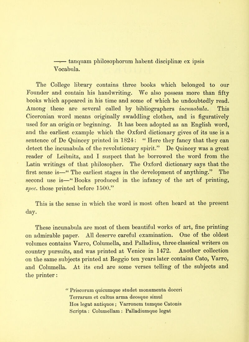 —-!— tanquam philosopliorum habent disciplinge ex ipsis Vocabula. The College library contains three books which belonged to our Founder and contain his handwriting. We also possess more than fifty books which appeared in his time and some of which he undoubtedly read. Among these are several called by bibliographers incunabula. This Ciceronian word means originally swaddling clothes, and is figuratively used for an origin or beginning. It has been adopted as an English word, and the earliest example which the Oxford dictionary gives of its use is a sentence of De Quincey printed in 1824: “ Here they fancy that they can detect the incunabula of the revolutionary spirit.” De Quincey was a great reader of Leibnitz, and I suspect that he borrowed the word from the Latin writings of that philosopher. The Oxford dictionary says that the first sense is—“ The earliest stages in the development of anything.” The second use is—“ Books produced in the infancy of the art of printing, spec, those printed before 1500.” This is the sense in which the word is most often heard at the present day. These incunabula are most of them beautiful works of art, fine printing on admirable paper. All deserve careful examination. One of the oldest volumes contains Yarro, Columella, and Palladius, three classical writers on country pursuits, and was printed at Venice in 1472. Another collection on the same subjects printed at Reggio ten years later contains Cato, Varro, and Columella. At its end are some verses telling of the subjects and the printer: “ Priscorum quicumque studet monumenta doceri Terrarum et cultus arma deosque simul Hos legat antiquos ; Varronem tumque Catonis Scripta : Columellam : Palladiumque legat