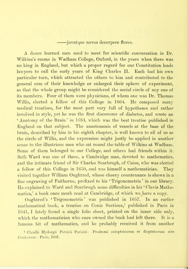 •juvatque novos decerpere flores. A dozen learned men used to meet for scientific conversation in Dr. Wilkins’s rooms in Wadham College, Oxford, in the years when there was no king in England, but which a proper regard for our Constitution leads lawyers to call the early years of King Charles II. Each had his own particular turn, which attracted the others to him and contributed to the general sum of their knowledge or enlarged their sphere of experiment, so that the whole group might be considered the social circle of any one of its members. Four of them were physicians, of whom one was Dr. Thomas Willis, elected a fellow of this College in 1664. He composed many medical treatises, for the most part very full of hypotheses and rather involved in style, yet he was the first discoverer of diabetes, and wrote an ‘ Anatomy of the Brain’ in 1664, which was the best treatise published in England on that subject. The anastomosis of vessels at the base of the brain, described by him in his eighth chapter, is well known to all of us as the circle of Willis, and the expression might justly be applied in another sense to the illustrious men who sat round the table of Wilkins at Wadham. Some of them belonged to our College, and others had friends within it. Seth Ward was one of these, a Cambridge man, devoted to mathematics, and the intimate friend of Sir Charles Scarbrugh, of Caius, who was elected a fellow of this College in 1650, and was himself a mathematician. They visited together William Oughtred, whose cheery countenance is shown in a fine engraving of Faitliorne, prefixed to his ‘ Trigonometria ’ in our library. He explained to Ward and Scarbrugh some difficulties in his ‘ Clavis Mathe- matica,’ a book once much read at Cambridge, of which we^liave a copy. Oughtred’s ‘Trigonometria’ was published in 1657. In an earlier mathematical book, a treatise on Conic Sections,1 published in Paris in 1641, I lately found a single folio sheet, printed on the inner side only, which the mathematician who once owned the book had left there. It is a famous bit of mathematics, and he probably received it from another 1 Claudii Mydorgii Patrieii Parisini: Prodromi catoptricorum et dioptricorum sive Conic-orum: Paris, 1641.