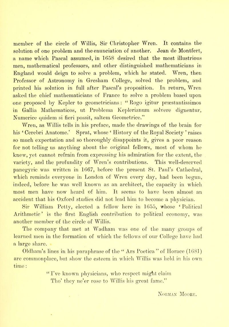 member of tlie circle of Willis, Sir Christopher Wren. It contains the solution of one problem and the enunciation of another. Jean de Montfert, a name which Pascal assumed, in 1658 desired that the most illustrious men, mathematical professors, and other distinguished mathematicians in England would deign to solve a problem, which he stated. Wren, then Professor of Astronomy in Gresham College, solved the problem, and printed his solution in full after Pascal’s proposition. In return, Wren asked the chief mathematicians of France to solve a problem based upon one proposed by Kepler to geometricians: “ Rogo igitur prgestantissimos in Gallia Mathematicos, ut Problema Keplerianum solvere dignentur, Numerice quidem si fieri possit, saltern Geometrice.” Wren, as Willis tells in his preface, made the drawings of the brain for his ‘ Cerebri Anatome.’ Sprat, whose ‘ History of the Royal Society ’ raises so much expectation and so thoroughly disappoints it, gives a poor reason for not telling us anything about the original fellows, most of whom he knew, yet cannot refrain from expressing his admiration for the extent, the variety, and the profundity of Wren’s contributions. This well-deserved panegyric was written in 1667, before the present St. Paul’s Cathedral, which reminds everyone in London of Wren every day, had been begun, indeed, before he was well known as an architect, the capacity in which most men have now heard of him. It seems to have been almost an accident that his Oxford studies did not lead him to become a physician. Sir William Petty, elected a fellow here in 1655, whose £ Political Arithmetic ’ is the first English contribution to political economy, was another member of the circle of Willis. The company that met at Wadham was one of the many groups of learned men in the formation of which the fellows of our College have had a large share. Oldham’s lines in his paraphrase of the “ Ars Poetica ” of Horace (1681) are commonplace, but show the esteem in which Willis was held in his own time: “ I’ve known physicians, who respect might claim Tho’ they ne’er rose to Willis his great fame.” Norman Moore.