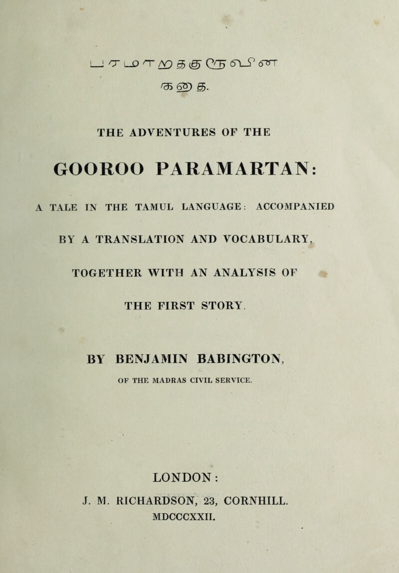 L_J O lDT/Y)g@ Q7J <5L_^ <TST ^35 6^9 THE ADVENTURES OF THE GOOROO PARAMARTAN: A TALE IN THE TAMUL LANGUAGE: ACCOMPANIED BY A TRANSLATION AND VOCABULARY, TOGETHER WITH AN ANALYSIS OF THE FIRST STORY BY BENJAMIN BABINGTON, OF THE MADRAS CIVIL SERVICE. LONDON: J. M. RICHARDSON, 23, CORNHILL. MDCCCXXII.