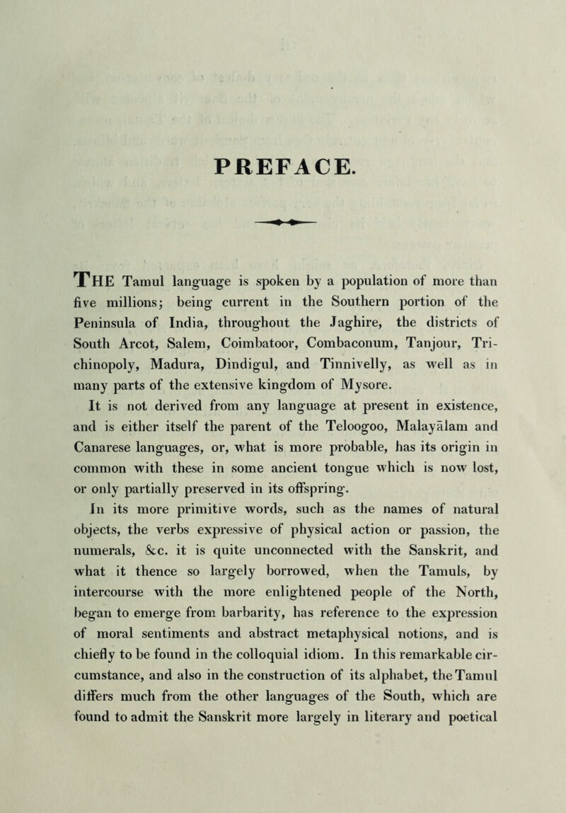 PREFACE. The Tamul language is spoken by a population of more than five millions; being current in the Southern portion of the Peninsula of India, throughout the Jaghire, the districts of South Arcot, Salem, Coimbatoor, Combaconum, Tanjour, Tri- chinopoly, Madura, Dindigul, and Tinnivelly, as well as in many parts of the extensive kingdom of Mysore. It is not derived from any language at present in existence, and is either itself the parent of the Teloogoo, Malayalam and Canarese languages, or, what is more probable, has its origin in common with these in some ancient tongue which is now lost, or only partially preserved in its offspring. In its more primitive words, such as the names of natural objects, the verbs expressive of physical action or passion, the numerals, &c. it is quite unconnected with the Sanskrit, and what it thence so largely borrowed, when the Tamuls, by intercourse with the more enlightened people of the North, began to emerge from barbarity, has reference to the expression of moral sentiments and abstract metaphysical notions, and is chiefly to be found in the colloquial idiom. In this remarkable cir- cumstance, and also in the construction of its alphabet, the Tamul differs much from the other languages of the South, which are found to admit the Sanskrit more largely in literary and poetical