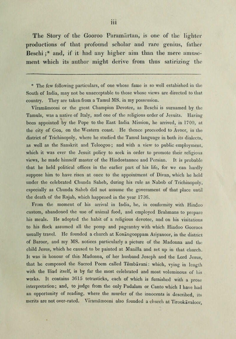 The Story of the Gooroo Paramartan, is one of the lighter productions of that profound scholar and rare genius, father Beschi and, if it had any higher aim than the mere amuse- ment which its author might derive from thus satirizing the * The few following particulars, of one whose fame is so well estabished in the South of India, may not be unacceptable to those whose views are directed to that country. They are taken from a Tamul MS. in my possession. VIramamooni or the great Champion Devotee, as Beschi is surnamed by the Tamuls, was a native of Italy, and one of the religious order of Jesuits. Having been appointed by the Pope to the East India Mission, he arrived, in 1700, at the city of Goa, on the Western coast. He thence proceeded to Avoor, in the district of Trichinopoly, where he studied the Tamul language in both its dialects, as well as the Sanskrit and Teloogoo; and with a view to public employment, which it was ever the Jesuit policy to seek in order to promote their religious views, he made himself master of the Hindostannee and Persian. It is probable that he held political offices in the earlier part of his life, for we can hardly suppose him to have risen at once to the appointment of Divan, which he held under the celebrated Chunda Saheb, during his rule as Nabob of Trichinopoly, especially as Chunda Saheb did not assume the government of that place until the death of the Rajah, which happened in the year 1736. From the moment of his arrival in India, he, in conformity with Hindoo custom, abandoned the use of animal food, and employed Brahmans to prepare his meals. He adopted the habit of a religious devotee, and on his visitations to his flock assumed all the pomp and pageantry with which Hindoo Gooroos usually travel. He founded a church at Konangooppam Ariyanoor, in the district of Baroor, and my MS. notices particularly a picture of the Madonna and the child Jesus, which he caused to be painted at Manilla and set up in that church. It was in honour of this- Madonna, of her husband Joseph and the Lord Jesus, that he composed the Sacred Poem called Tembavani: which, vying in length with the Iliad itself, is by far the most celebrated and most voluminous of his works. It contains 3615 tetrasticks, each of which is furnished with a prose interpretation; and, to judge from the only Padalam or Canto which I have had an opportunity of reading, where the murder of the innocents is described, its merits are not over-rated. VIramamooni also founded a church at Tirookavaloor,