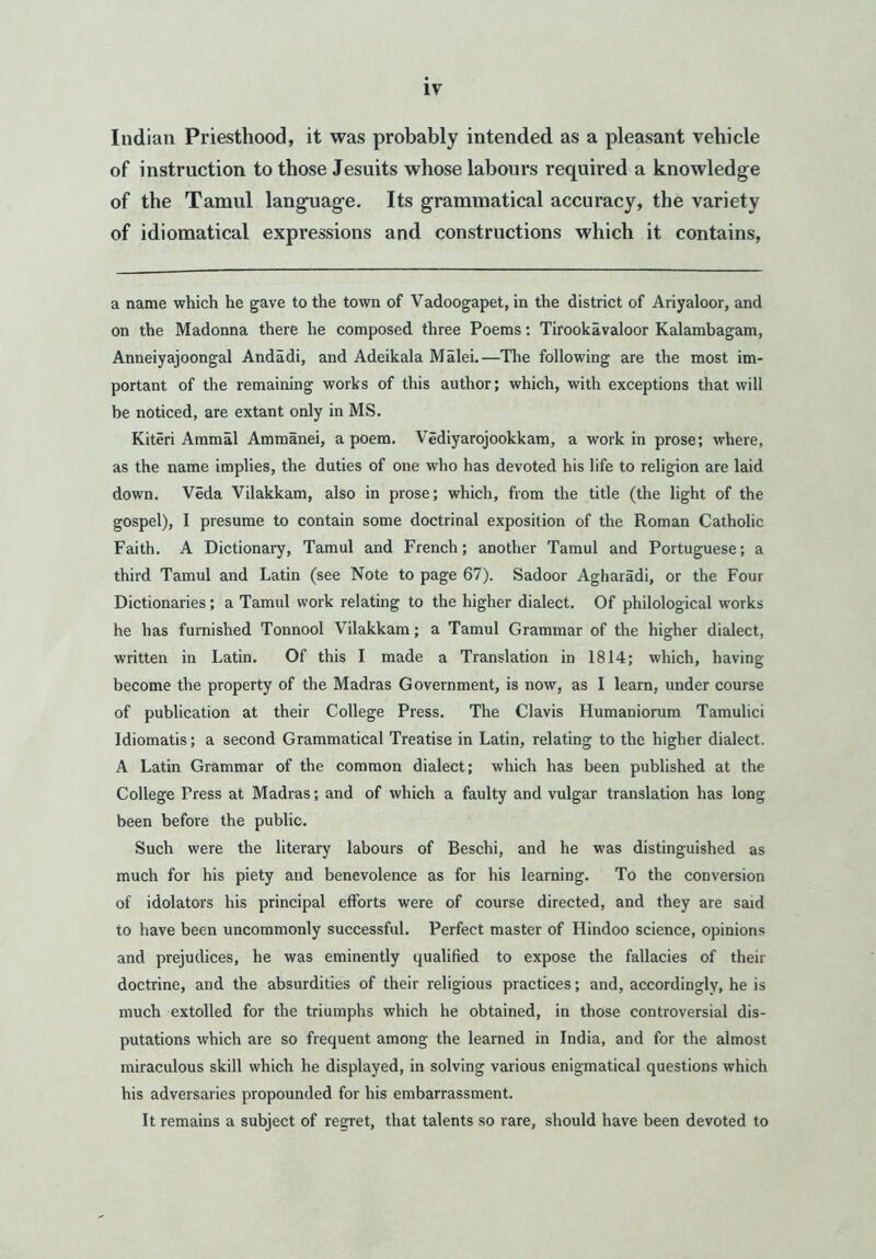 Indian Priesthood, it was probably intended as a pleasant vehicle of instruction to those Jesuits whose labours required a knowledge of the Tamul language. Its grammatical accuracy, the variety of idiomatical expressions and constructions which it contains, a name which he gave to the town of Vadoogapet, in the district of Ariyaloor, and on the Madonna there he composed three Poems: Tirookavaloor Kalambagam, Anneiyajoongal Andadi, and Adeikala Malei.—The following are the most im- portant of the remaining works of this author; which, with exceptions that will be noticed, are extant only in MS. Kiteri Ammal Ammanei, a poem. Vediyarojookkam, a work in prose; where, as the name implies, the duties of one who has devoted his life to religion are laid down. Veda Vilakkam, also in prose; which, from the title (the light of the gospel), I presume to contain some doctrinal exposition of the Roman Catholic Faith. A Dictionary, Tamul and French; another Tamul and Portuguese; a third Tamul and Latin (see Note to page 67). Sadoor Agharadi, or the Four Dictionaries; a Tamul work relating to the higher dialect. Of philological works he has furnished Tonnool Vilakkam; a Tamul Grammar of the higher dialect, written in Latin. Of this I made a Translation in 1814; which, having become the property of the Madras Government, is now, as I learn, under course of publication at their College Press. The Clavis Humaniorum Tamulici Idiomatis; a second Grammatical Treatise in Latin, relating to the higher dialect. A Latin Grammar of the common dialect; which has been published at the College Press at Madras; and of which a faulty and vulgar translation has long been before the public. Such were the literary labours of Beschi, and he was distinguished as much for his piety and benevolence as for his learning. To the conversion of idolators his principal efforts were of course directed, and they are said to have been uncommonly successful. Perfect master of Hindoo science, opinions and prejudices, he was eminently qualified to expose the fallacies of their doctrine, and the absurdities of their religious practices; and, accordingly, he is much extolled for the triumphs which he obtained, in those controversial dis- putations which are so frequent among the learned in India, and for the almost miraculous skill which he displayed, in solving various enigmatical questions which his adversaries propounded for his embarrassment. It remains a subject of regret, that talents so rare, should have been devoted to