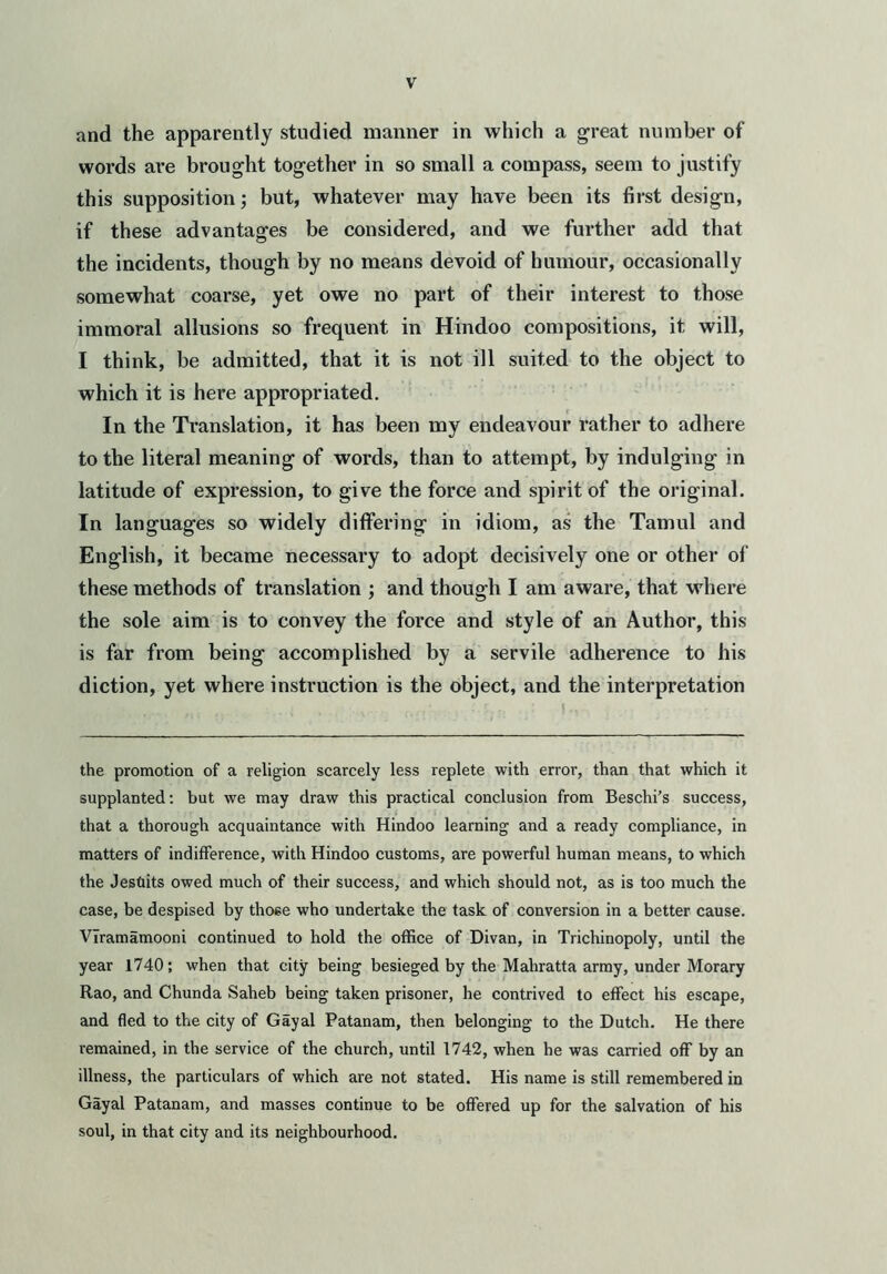 and the apparently studied manner in which a great number of words are brought together in so small a compass, seem to justify this supposition; but, whatever may have been its first design, if these advantages be considered, and we further add that the incidents, though by no means devoid of humour, occasionally somewhat coarse, yet owe no part of their interest to those immoral allusions so frequent in Hindoo compositions, it will, I think, be admitted, that it is not ill suited to the object to which it is here appropriated. In the Translation, it has been my endeavour rather to adhere to the literal meaning of words, than to attempt, by indulging in latitude of expression, to give the force and spirit of the original. In languages so widely differing in idiom, as the Tamul and English, it became necessary to adopt decisively one or other of these methods of translation ; and though I am aware, that where the sole aim is to convey the force and style of an Author, this is far from being accomplished by a servile adherence to his diction, yet where instruction is the object, and the interpretation the promotion of a religion scarcely less replete with error, than that which it supplanted: but we may draw this practical conclusion from Beschi’s success, that a thorough acquaintance with Hindoo learning and a ready compliance, in matters of indifference, with Hindoo customs, are powerful human means, to which the Jesuits owed much of their success, and which should not, as is too much the case, be despised by those who undertake the task of conversion in a better cause. VIramamooni continued to hold the office of Divan, in Trichinopoly, until the year 1740; when that city being besieged by the Mahratta army, under Morary Rao, and Chunda Saheb being taken prisoner, he contrived to effect his escape, and fled to the city of Gayal Patanam, then belonging to the Dutch. He there remained, in the service of the church, until 1742, when he was carried off by an illness, the particulars of which are not stated. His name is still remembered in Gayal Patanam, and masses continue to be offered up for the salvation of his soul, in that city and its neighbourhood.