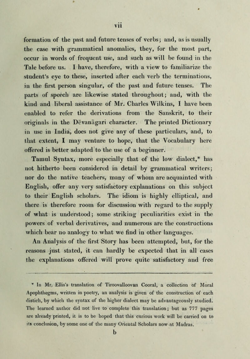 vu formation of the past and future tenses of verbs; and, as is usually the case with grammatical anomalies, they, for the most part, occur in words of frequent use, and such as will be found in the Tale before us. I have, therefore, with a view to familiarize the student’s eye to these, inserted after each verb the terminations, in the first person singular, of the past and future tenses. The parts of speech are likewise stated throughout; and, with the kind and liberal assistance of Mr. Charles Wilkins, I have been enabled to refer the derivations from the Sanskrit, to their originals in the Devanagari character. The printed Dictionary in use in India, does not give any of these particulars, and, to that extent, I may venture to hope, that the Vocabulary here offered is better adapted to the use of a beginner. Tamul Syntax, more especially that of the low dialect,* has not hitherto been considered in detail by grammatical writers; nor do the native teachers, many of whom are acquainted with English, offer any very satisfactory explanations on this subject to their English scholars. The idiom is highly elliptical, and there is therefore room for discussion with regard to the supply of what is understood; some striking peculiarities exist in the powers of verbal derivatives, and numerous are the constructions which bear no analogy to what we find in other languages. An Analysis of the first Story has been attempted, but, for the reasons just stated, it can hardly be expected that in all cases the explanations offered will prove quite satisfactory and free * In Mr. Ellis's translation of Tiroovalloovan Cooral, a collection of Moral Apophthegms, written in poetry, an analysis is given of the construction of each distich, by which the syntax of the higher dialect may be advantageously studied. The learned author did not live to complete this translation; but as 777 pages are already printed, it is to be hoped that this curious work will be carried on to its conclusion, by some one of the many Oriental Scholars now at Madras. b