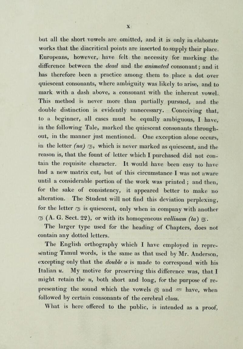 but all the short vowels are omitted, and it is only in elaborate works that the diacritical points are inserted to supply their place. Europeans, however, have felt the necessity for marking the difference between the dead and the animated consonant; and it has therefore been a practice among them to place a dot over quiescent consonants, where ambiguity was likely to arise, and to mark with a dash above, a consonant with the inherent vowel. This method is never more than partially pursued, and the double distinction is evidently unnecessary. Conceiving that, to a beginner, all cases must be equally ambiguous, I have, in the following Tale, marked the quiescent consonants through- out, in the manner just mentioned. One exception alone occurs, in the letter (na) rg, which is never marked as quiescent, and the reason is, that the fount of letter which I purchased did not con- tain the requisite character. It would have been easy to have had a new matrix cut, but of this circumstance I was not aware until a considerable portion of the work was printed ; and then, for the sake of consistency, it appeared better to make no alteration. The Student will not find this deviation perplexing, tor the letter nj is quiescent, only when in company with another CB (A. G. Sect. 22), or with its homogeneous vallinam (to) Efr. The larger type used for the heading of Chapters, does not contain any dotted letters.. The English orthography which I have employed in repre- senting Tamul words, is the same as that used by Mr. Anderson, excepting only that the double o is made to correspond with his Italian u. My motive for preserving this difference was, that I might retain the u, both short and long, for the purpose of re- presenting the sound which the vowels @ and have, when followed by certain consonants of the cerebral class. What is here offered to the public, is intended as a proof,