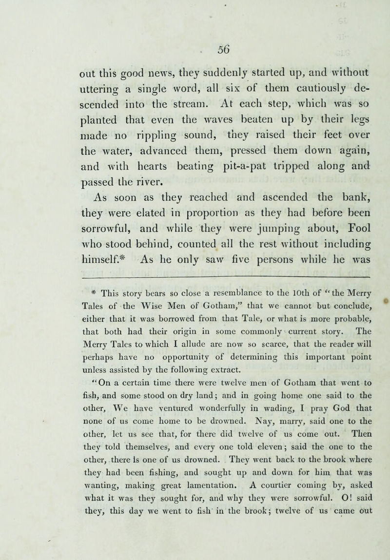 out this good news, they suddenly started up, and without uttering a single word, all six of them cautiously de- scended into the stream. At each step, which was so planted that even the waves beaten up by their legs made no rippling sound, they raised their feet over the water, advanced them, pressed them down again, and with hearts beating pit-a-pat tripped along and passed the river. As soon as they reached and ascended the bank, they were elated in proportion as they had before been sorrowful, and while they were jumping about, Fool who stood behind, counted all the rest without including himself.* As he only saw five persons while he was * This story bears so close a resemblance to the 10th of “the Merry Tales of the Wise Men of Gotham/’ that we cannot but conclude, either that it was borrowed from that Tale, or what is more probable, that both had their origin in some commonly current story. The Merry Tales to which I allude are now so scarce, that the reader will perhaps have no opportunity of determining this important point unless assisted by the following extract. “On a certain time there were twelve men of Gotham that wrent to fish, and some stood on dry land; and in going home one said to the other. We have ventured wonderfully in wading, I pray God that none of us come home to be drowned. Nay, marry, said one to the other, let us see that, for there did twelve of us come out. Then they told themselves, and every one told eleven; said the one to the other, there is one of us drowned. They went back to the brook where they had been fishing, and sought up and down for him that was wanting, making great lamentation. A courtier coming by, asked what it was they sought for, and why they were sorrowful. O! said they, this day we went to fish in the brook; twelve of us came out