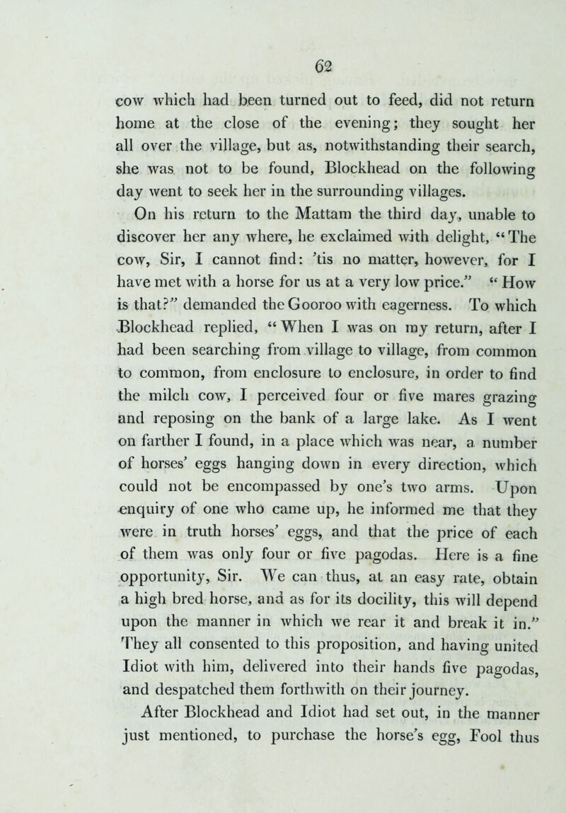 cow which had been turned out to feed, did not return home at the close of the evening; they sought her all over the village, but as, notwithstanding their search, she was not to be found. Blockhead on the following day went to seek her in the surrounding villages. On his return to the Mattam the third day, unable to discover her any where, he exclaimed with delight, “ The cow, Sir, I cannot find: ’tis no matter, however, for I have met with a horse for us at a very low price.” “ How is that?” demanded the Gooroo with eagerness. To which Blockhead replied, “ When I was on ray return, after I had been searching from village to village, from common to common, from enclosure to enclosure, in order to find the milch cow, I perceived four or five mares grazing and reposing on the bank of a large lake. As I went on farther I found, in a place which was near, a number of horses’ eggs hanging down in every direction, which could not be encompassed by one’s two arms. Upon enquiry of one who came up, he informed me that they were in truth horses’ eggs, and that the price of each of them was only four or five pagodas. Here is a fine opportunity, Sir. We can thus, at an easy rate, obtain a high bred horse, and as for its docility, this will depend upon the manner in which we rear it and break it in.” They all consented to this proposition, and having united Idiot with him, delivered into their hands five pagodas, and despatched them forthwith on their journey. After Blockhead and Idiot had set out, in the manner just mentioned, to purchase the horse’s egg, Fool thus