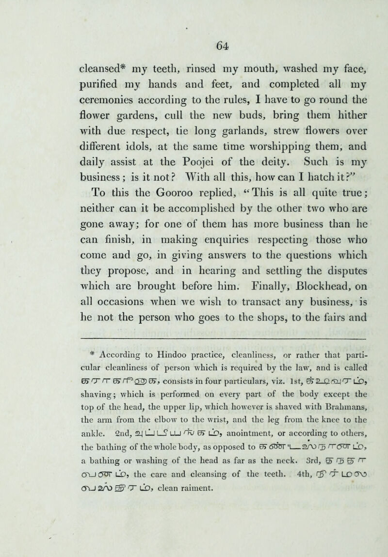cleansed* my teeth, rinsed my mouth, washed my face, purified my hands and feet, and completed all my ceremonies according to the rules, I have to go round the flower gardens, cull the new buds, bring them hither with due respect, tie long garlands, strew flowers over different idols, at the same time worshipping them, and daily assist at the Poojei of the deity. Such is my business; is it not? With all this, how can I hatch it?” To this the Gooroo replied, “ This is all quite true; neither can it be accomplished by the other two who are gone away; for one of them has more business than he can finish, in making enquiries respecting those who come and go, in giving answers to the questions which they propose, and in hearing and settling the disputes which are brought before him. Finally, Blockhead, on all occasions when we wish to transact any business, is he not the person who goes to the shops, to the fairs and * According to Hindoo practice, cleanliness, or rather that parti- cular cleanliness of person which is required by the law, and is called E'T/Tffi 07, consists in four particulars, viz. 1st, ET ®_| CT lo> shaving; which is performed on every part of the body except the top of the head, the upper lip, which however is shaved with Brahmans, the arm from the elbow to the wrist, and the leg from the knee to the ankle. 2nd, *2_| LJ LS1 lu nv or lO, anointment, or according to others, the bathing of the whole body, as opposed to 0j 600r 'l— 2A3 rj rrckjt ld, a bathing or washing of the head as far as the neck. 3rd, Q> g rr C5\J (5OT LO, the care and cleansing of the teeth. 4th, LD3\5 CTi_) 2/X) 0r? T LO, clean raiment.