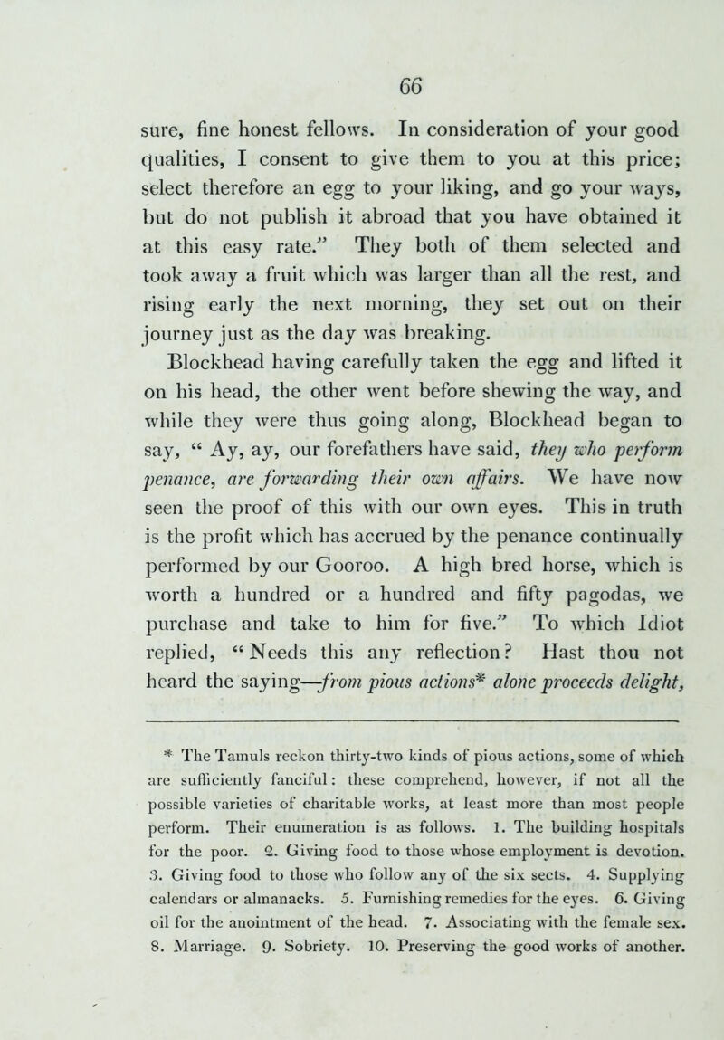 sure, fine honest fellows. In consideration of your good qualities, I consent to give them to you at this price; select therefore an egg to your liking, and go your Avays, but do not publish it abroad that you have obtained it at this easy rate/’ They both of them selected and took away a fruit which was larger than all the rest, and rising early the next morning, they set out on their journey just as the day was breaking. Blockhead having carefully taken the egg and lifted it on his head, the other went before shewing the way, and while they were thus going along, Blockhead began to say, “ Ay, ay, our forefathers have said, they who perform penance, are forwarding their own affairs. We have now seen the proof of this with our own eyes. This in truth is the profit which has accrued by the penance continually performed by our Gooroo. A high bred horse, which is worth a hundred or a hundred and fifty pagodas, we purchase and take to him for five/’ To which Idiot replied, “Needs this any reflection? Hast thou not heard the saying—from pious actions* alone proceeds delight, * The Tamuls reckon thirty-two kinds of pious actions, some of which are sufficiently fanciful: these comprehend, however, if not all the possible varieties of charitable works, at least more than most people perform. Their enumeration is as follows. 1. The building hospitals for the poor. 2. Giving food to those whose employment is devotion. 3. Giving food to those who follow any of the six sects. 4. Supplying calendars or almanacks. 5. Furnishing remedies for the eyes. 6. Giving oil for the anointment of the head. 7. Associating with the female sex. 8. Marriage. 9* Sobriety. 10. Preserving the good works of another.