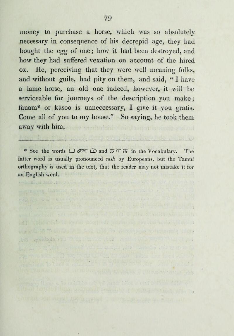 money to purchase a horse, which was so absolutely necessary in consequence of his decrepicl age, they had bought the egg of one; how it had been destroyed, and how they had suffered vexation on account of the hired ox. He, perceiving that they were well meaning folks, and without guile, had pity on them, and said, “ I have a lame horse, an old one indeed, however, it will be serviceable for journeys of the description you make; fanam* or kasoo is unneccessary, I give it you gratis. Come all of you to my house.” So saying, he took them away with him. * See the words I—I 60'or LO and rr Sr in the Vocabulary. The latter word is usually pronounced cash by Europeans, but the Tamul orthography is used in the text, that the reader may not mistake it for an English word.