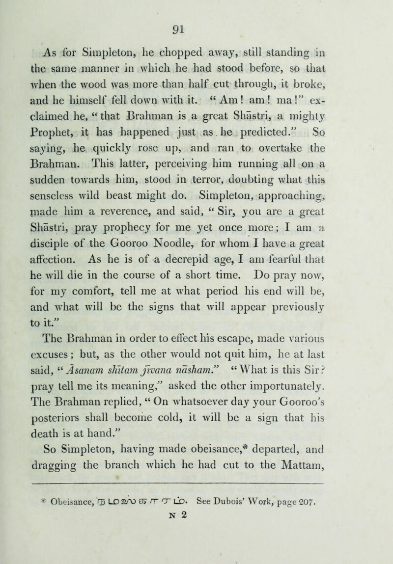 As for Simpleton, he chopped away, still standing in the same manner in which he had stood before, so that when the wood was more than half cut through, it broke, and he himself fell down with it. “Am! am! ma!” ex- claimed he, “ that Brahman is a great Shastri, a mighty Prophet, it has happened just as he predicted.” So saying, he quickly rose up, and ran to overtake the Brahman. This latter, perceiving him running all on a sudden towards him, stood in terror, doubting what this senseless wild beast might do. Simpleton, approaching, made him a reverence, and said, “ Sir, you are a great Shastri, pray prophecy for me yet once more; I am a disciple of the Gooroo Noodle, for whom I have a great affection. As he is of a decrepid age, I am fearful that he will die in the course of a short time. Do pray now, for my comfort, tell me at what period his end will be, and what will be the signs that will appear previously to it.” The Brahman in order to effect his escape, made various excuses; but, as the other would not quit him, he at last said, “ Asanam shitam fivana nasham.” “What is this Sir? pray tell me its meaning,” asked the other importunately. The Brahman replied, “ On whatsoever day your Gooroo’s posteriors shall become cold, it will be a sign that his death is at hand.” So Simpleton, having made obeisance,* departed, and dragging the branch which he had cut to the Mattam, Obeisance, rg LD2A3 rr cr ld- See Dubois’ Work, page 207. N 2