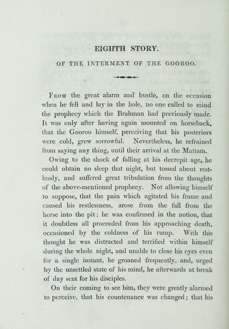 OF THE INTERMENT OF THE GOOROO. From the great alarm and bustle, on the occasion when he fell and lay in the hole, no one called to mind the prophecy which the Brahman had previously made. It was only after having again mounted on horseback, that the Gooroo himself, perceiving that his posteriors were cold, grew sorrowful. Nevertheless, he refrained from saying any thing, until their arrival at the Mattam. Owing to the shock of falling at his decrepit age, he could obtain no sleep that night, but tossed about rest- lessly, and suffered great tribulation from the thoughts of the above-mentioned prophecy. Not allowing himself to suppose, that the pain which agitated his frame and caused his restlessness, arose from the fall from the horse into the pit; he was confirmed in the notion, that it doubtless all proceeded from his approaching death, occasioned by the coldness of his rump. With this thought he was distracted and terrified within himself during the whole night, and unable to close his eyes even for a single instant, he groaned frequently, and, urged by the unsettled state of his mind, he afterwards at break of day sent for his disciples. On their coming to see him, they were greatly alarmed to perceive, that his countenance was changed; that his