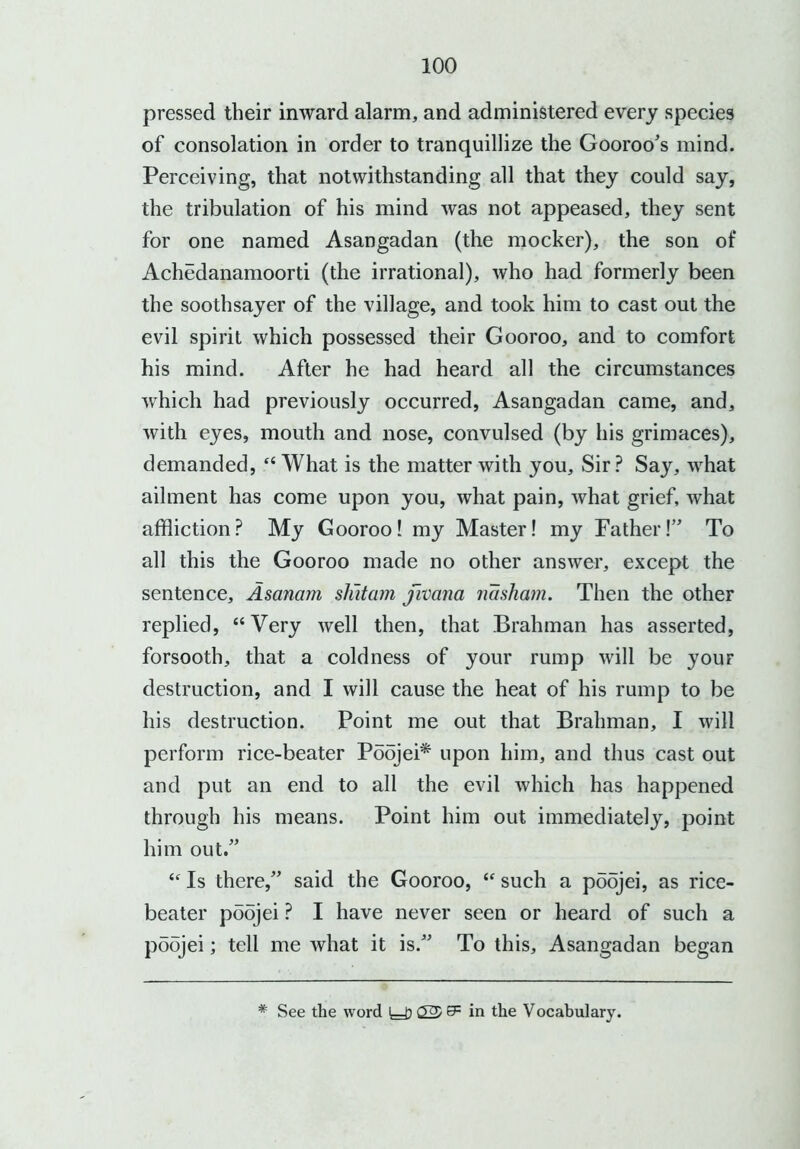 pressed their inward alarm, and administered every species of consolation in order to tranquillize the Gooroo's mind. Perceiving, that notwithstanding all that they could say, the tribulation of his mind was not appeased, they sent for one named Asangadan (the mocker), the son of Achedanamoorti (the irrational), who had formerly been the soothsayer of the village, and took him to cast out the evil spirit which possessed their Gooroo, and to comfort his mind. After he had heard all the circumstances which had previously occurred, Asangadan came, and, with eyes, mouth and nose, convulsed (by his grimaces), demanded, “What is the matter with you. Sir? Say, what ailment has come upon you, what pain, what grief, what affliction? My Gooroo! my Master! my Father!” To all this the Gooroo made no other answer, except the sentence, Asanam shitam fivana nasham. Then the other replied, “Very well then, that Brahman has asserted, forsooth, that a coldness of your rump will be your destruction, and I will cause the heat of his rump to be his destruction. Point me out that Brahman, I will perform rice-beater Poojei* upon him, and thus cast out and put an end to all the evil which has happened through his means. Point him out immediately, point him out.” <f Is there,” said the Gooroo,  such a poojei, as rice- beater poojei ? I have never seen or heard of such a poojei; tell me what it is.” To this, Asangadan began * See the word (25 & in the Vocabulary.