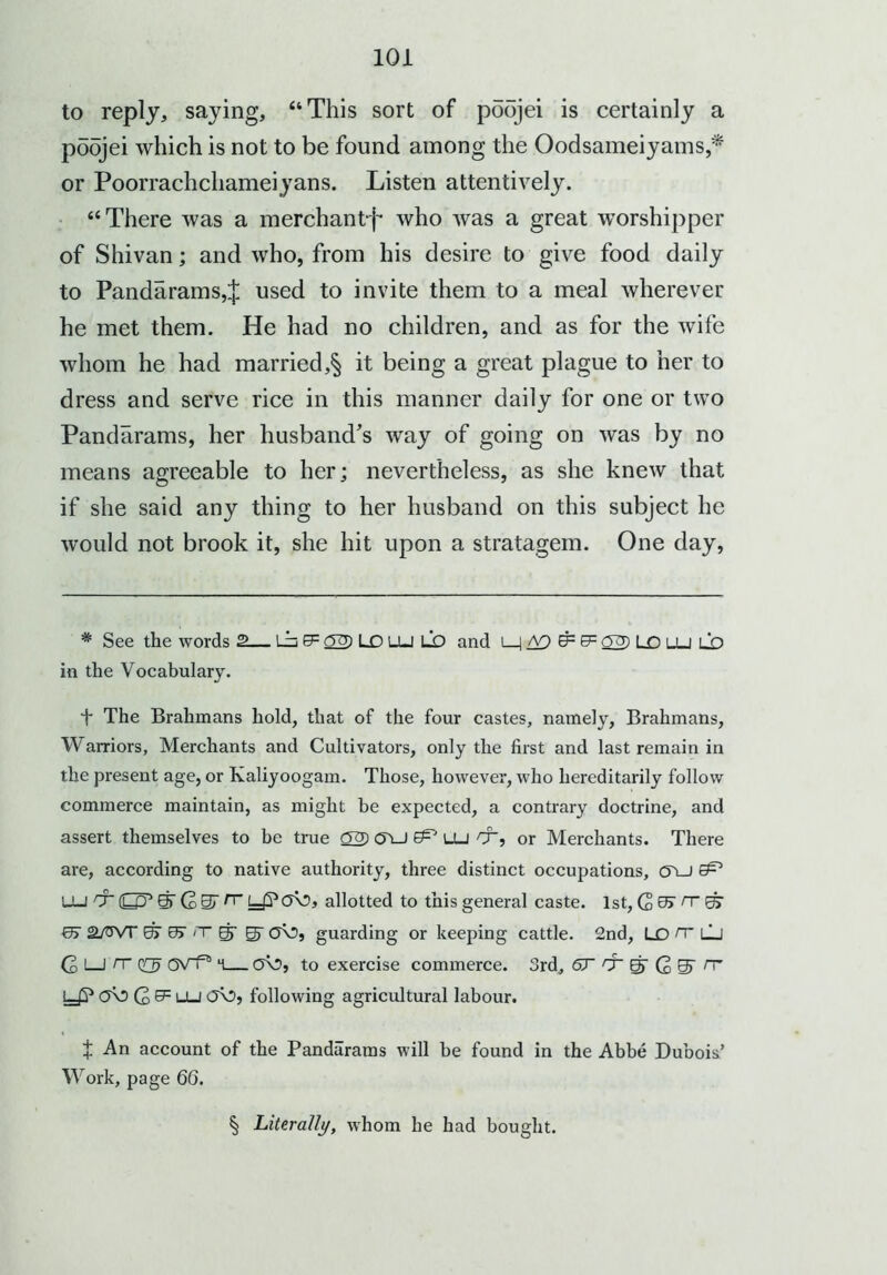 to reply, saying, “This sort of poojei is certainly a poojei which is not to be found among the Oodsameiyams,* * * § or Poorrachchameiyans. Listen attentively. “There was a merchant^ who was a great worshipper of Shivan; and who, from his desire to give food daily to Pandarams,ij; used to invite them to a meal wherever he met them. He had no children, and as for the wife whom he had married,§ it being a great plague to her to dress and serve rice in this manner daily for one or two Pandarams, her husband's way of going on was by no means agreeable to her; nevertheless, as she knew that if she said any thing to her husband on this subject he would not brook it, she hit upon a stratagem. One day, * See the words 2 Lb 0= 22) LO LU LO and i 1 A9 & & 22) LO U_l LO in the Vocabulary. + The Brahmans hold, that of the four castes, namely, Brahmans, Warriors, Merchants and Cultivators, only the first and last remain in the present age, or Kaliyoogam. Those, however, who hereditarily follow commerce maintain, as might he expected, a contrary doctrine, and assert themselves to be true 22) <JLJ LU &, or Merchants. There are, according to native authority, three distinct occupations, (5VJ ^ LU rr (L£P gT (2 O y?OV?, allotted to this general caste. 1st, Q 0> n~ 67 2/trvT 0> 0> <T gr 0\5, guarding or keeping cattle. 2nd, LO n~ lu G I I rr m— o\5, to exercise commerce. 3rd, 6T gr G 0T n” yP OV) G&=uu following agricultural labour. + An account of the Pandarams will be found in the Abbe Dubois’ Work, page 66. § Literally, whom he had bought.