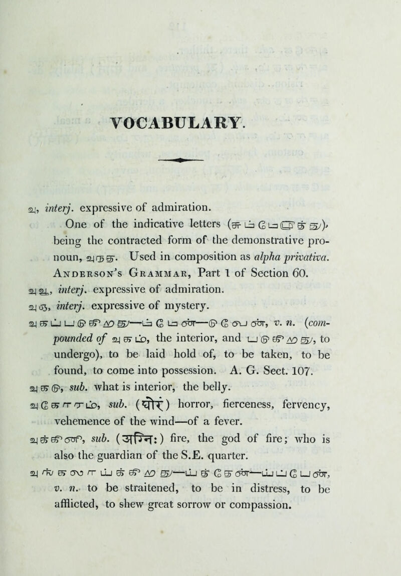 24, interj. expressive of admiration. One of the indicative letters (g? i_b G La O’ gr <sj)> being the contracted form of the demonstrative pro- noun, slips'. Used in composition as alpha privativa. Anderson's Grammar, Part 1 of Section 60. interj. expressive of admiration. 24 65, interj. expressive of mystery. 24 e> lj L—1 (P dT* ao 657—La G La <5br—G <ru abr, v. n. (com- pounded of o.4 er lo, the interior, and lj © &P ao 557, to undergo), to be laid hold of, to be taken, to be found, to come into possession. A. G. Sect. 107. 24 0> ©>, sub. what is interior, the belly. aj G rr t ld, sub. (*fii.) horror, fierceness, fervency, vehemence of the wind—of a fever. sub. (3Tp7f:) fire, the god of fire; who is also the guardian of the S.E. quarter. 24/i^e7a\3/TLLj^3P/V} gjy—u_j gr (2 S' ebr—lu lU G lj obr, v. n. to be straitened, to be in distress, to be afflicted, to shew great sorrow or compassion.