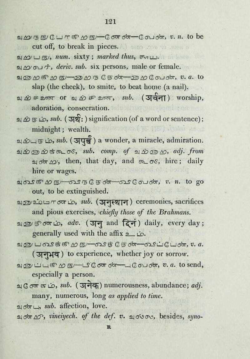 24 ao' /s SV G i—jn-(^A9 gj/—G cyvr abr—G <ru obr, v. n. to be cut off, to break in pieces. 22.) jvy i i Eg/, num. sixty ; marked thus, evr llj. 22_| c5\j rr, deriv. sub. six persons, male or female. 24 02) &P A9 —22) A9 ^5 G S' 2br—22) A9 G 05-J gut, V. a. to slap (the cheek), to smite, to beat home (a nail). 24 &> ep satot* or 24 /£> 2/ror, sub. worship, adoration, consecration. 24 6o S' ld, sub. (3^:) signification (of a word or sentence); midnight; wealth. fj. 2jy£>L_jS^ ld, sub. (3ftTiT) a wonder, a miracle, admiration. 24 ££> 02) do &> 0n_ cvS, sub. comp. of 24 ad 23) A9, adj. from °H6br/xy, then, that day, and dh^G^S, hire; daily hire or wages. 24 crx2 ST ao mJ—2X2 eg G S obr—(5X2 G oxj obr, v. n. to go out, to be extinguished. 24 gj)j 2X4 l=i rr ocr ld, si/7). ceremonies, sacrifices and pious exercises, chiefly those of the Brahmans. 24 333/ Sf* 2^r ld, adv. (3f^ and ) daily, every day ; generally used with the affix 2 ld. 24 22V L-J 2x2 & ao S>'—2x2 gr G S'obr—<5x2ljGi—J2br, v. a. (3r*pj^) to experience, whether joy or sorrow. 24 23y UJ l_ieT ad SV—LT'GOOTflfer—i_)Ga\J2br, v. a. to send, especially a person. 2j G 2sr e> ld, sub. (3f^^) numerousness, abundance; adj. many, numerous, long as applied to time. 24<5bri_i, sub. affection, love. 24 <5br vineiyech. of the def. v. aja\5<yo, besides, syno- R