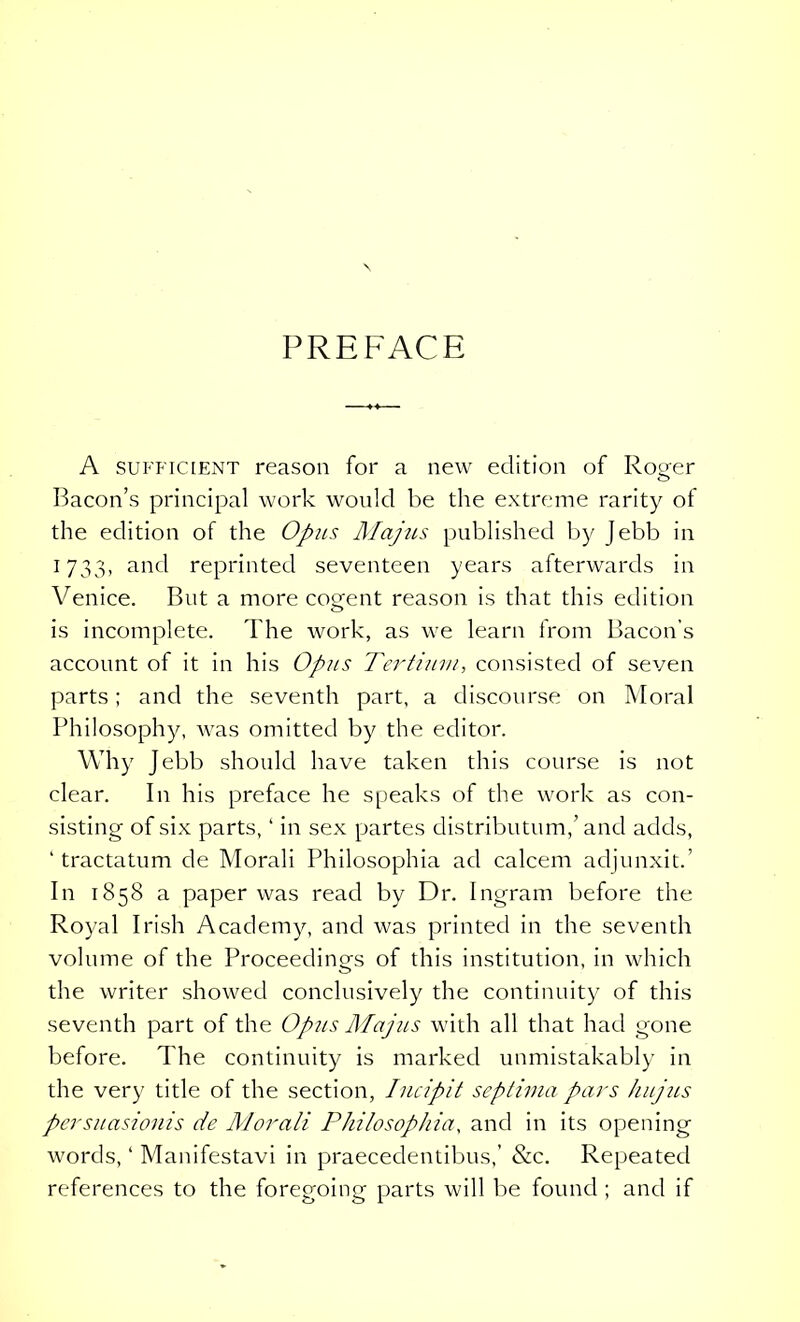 PREFACE A sufficient reason for a new edition of Ro^er Bacon’s principal work would be the extreme rarity of the edition of the Opus Majus published by Jebb in 1733, and reprinted seventeen years afterwards in Venice. But a more cogent reason is that this edition is incomplete. The work, as we learn from Bacon’s account of it in his Opus Tertium, consisted of seven parts; and the seventh part, a discourse on Moral Philosophy, was omitted by the editor. Why Jebb should have taken this course is not clear. In his preface he speaks of the work as con- sisting of six parts, ‘ in sex partes distributum,’and adds, ‘tractatum de Morali Philosophia ad calcem adjunxit.’ In 1858 a paper was read by Dr. Ingram before the Royal Irish Academy, and was printed in the seventh volume of the Proceedings of this institution, in which the writer showed conclusively the continuity of this seventh part of the Opus Majus with all that had gone before. The continuity is marked unmistakably in the very title of the section, Incipit septima pars hujus persuasionis de Morali Philosophia, and in its opening words, ‘ Manifestavi in praecedentibus,’ &c. Repeated references to the foregoing parts will be found ; and if