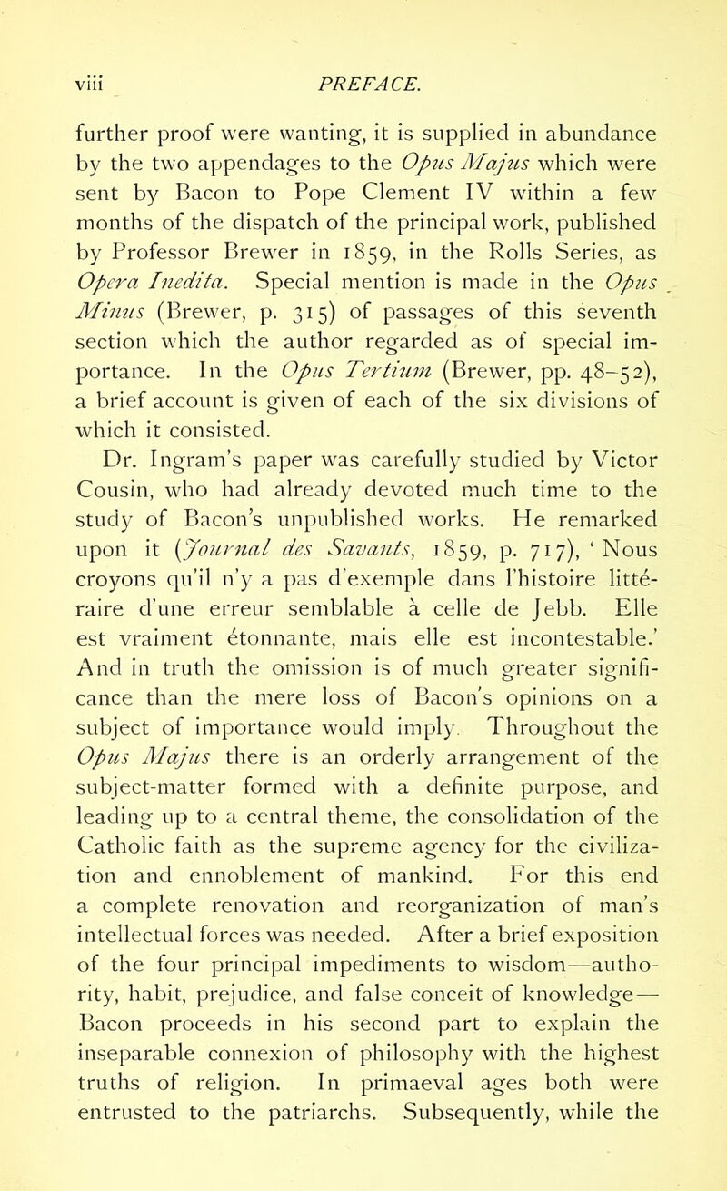 further proof were wanting, it is supplied in abundance by the two appendages to the 0'pus Majus which were sent by Bacon to Pope Clement IV within a few months of the dispatch of the principal work, published by Professor Brewer in 1859, in the Rolls Series, as Opera Inedita. Special mention is made in the Opus Minus (Brewer, p. 315) of passages of this seventh section which the author regarded as of special im- portance. In the Opus Tertium (Brewer, pp. 48-52), a brief account is given of each of the six divisions of which it consisted. Dr. Ingram’s paper was carefully studied by Victor Cousin, who had already devoted much time to the study of Bacon’s unpublished works. He remarked upon it (Journal des Savants, 1859, p. 717), ‘Nous croyons qu’il n’y a pas d'exemple dans l’histoire litte- raire d’une erreur semblable a celle de Jebb. Elle est vraiment dtonnante, mais elle est incontestable.’ And in truth the omission is of much greater signifi- cance than the mere loss of Bacon’s opinions on a subject of importance would imply. Throughout the Opus Majus there is an orderly arrangement of the subject-matter formed with a definite purpose, and leading up to a central theme, the consolidation of the Catholic faith as the supreme agency for the civiliza- tion and ennoblement of mankind. For this end a complete renovation and reorganization of man’s intellectual forces was needed. After a brief exposition of the four principal impediments to wisdom—autho- rity, habit, prejudice, and false conceit of knowledge — Bacon proceeds in his second part to explain the inseparable connexion of philosophy with the highest truths of religion. In primaeval ages both were entrusted to the patriarchs. Subsequently, while the