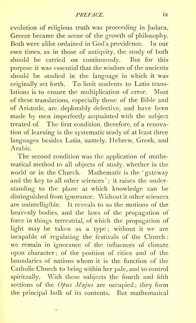 evolution of religious truth was proceeding in Judaea, Greece became the scene of the growth of philosophy. Both were alike ordained in God’s providence. In our own times, as in those of antiquity, the study of both should be carried on continuously. But for this purpose it was essential that the wisdom of the ancients should be studied in the language in which it was originally set forth. To limit students to Latin trans- lations is to ensure the multiplication of error. Most of these translations, especially those of the Bible and of Aristotle, are deplorably defective, and have been made by men imperfectly acquainted with the subject treated of. The first condition, therefore, of a renova- tion of learning is the systematic study of at least three languages besides Latin, namely, Hebrew, Greek, and Arabic. The second condition was the application of mathe- matical method to all objects of study, whether in the world or in the Church. Mathematic is the ‘ gateway and the key to all other sciences ’ ; it raises the under- standing to the plane at which knowledge can be distinguished from ignorance. Without it other sciences are unintelligible. It reveals to us the motions of the heavenly bodies, and the laws of the propagation of force in tilings terrestrial, of which the propagation of light may be taken as a type; without it we are incapable of regulating the festivals of the Church ; we remain in ignorance of the influences of climate upon character; of the position of cities and of the boundaries of nations whom it is the function of the Catholic Church to bring within her pale, and to control spiritually. With these subjects the fourth and fifth sections of the Opus Majus are occupied; they form the principal bulk of its contents. But mathematical