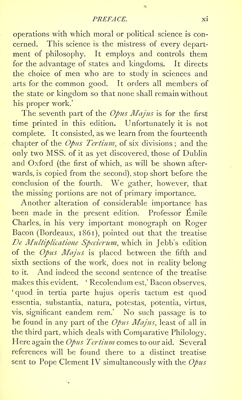 operations with which moral or political science is con- cerned. This science is the mistress of every depart- ment of philosophy. It employs and controls them for the advantage of states and kingdoms. It directs the choice of men who are to study in sciences and arts for the common good. It orders all members of the state or kingdom so that none shall remain without his proper work.’ The seventh part of the Op7is Majus is for the first time printed in this edition. Unfortunately it is not complete. It consisted, as we learn from the fourteenth chapter of the Opus Tertium, of six divisions ; and the only two MSS. of it as yet discovered, those of Dublin and Oxford (the first of which, as will be shown after- wards, is copied from the second), stop short before the conclusion of the fourth. We gather, however, that the missing portions are not of primary importance. Another alteration of considerable importance has been made in the present edition. Professor Emile Charles, in his very important monograph on Roger Bacon (Bordeaux, 1861), pointed out that the treatise De Multiplicatione Specierum, which in Jebb’s edition of the Opiis Majus is placed between the fifth and sixth sections of the work, does not in reality belong to it. And indeed the second sentence of the treatise makes this evident. ‘ Recolendum est,’ Bacon observes, ‘quod in tertia parte hujus operis tactum est quod essentia, substantia, natura, potestas, potentia, virtus, vis, significant eandem rem.’ No such passage is to be found in any part of the Opus Majus, least of all in the third part, which deals with Comparative Philology. Here again the Opus Tertium comes to our aid. Several references will be found there to a distinct treatise sent to Pope Clement IV simultaneously with the Opus