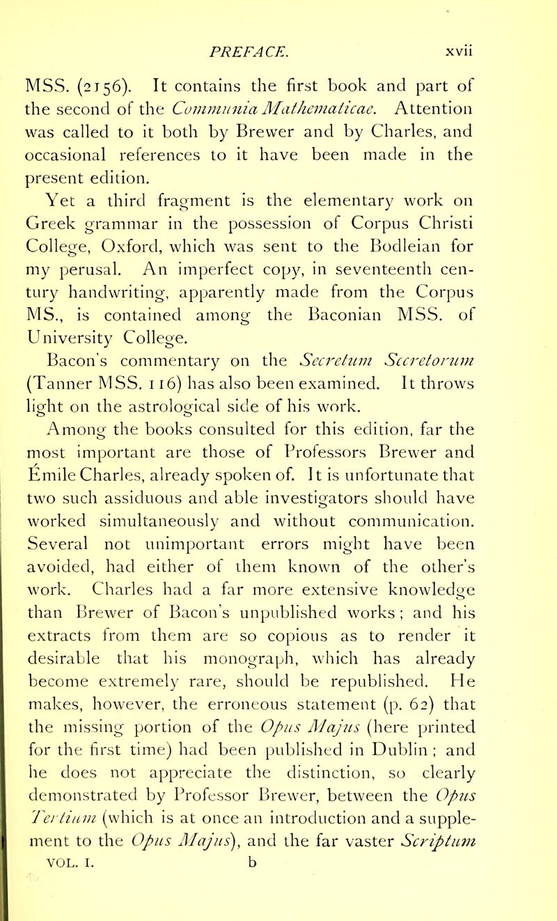 MSS. (2156). It contains the first book and part of the second of the Communia Mathematicae. Attention was called to it both by Brewer and by Charles, and occasional references to it have been made in the present edition. Yet a third fragment is the elementary work on Greek grammar in the possession of Corpus Christi College, Oxford, which was sent to the Bodleian for my perusal. An imperfect copy, in seventeenth cen- tury handwriting, apparently made from the Corpus MS., is contained among the Baconian MSS. of University College. Bacon’s commentary on the Secretum Secretorum (Tanner MSS. 116) has also been examined. It throws lio-ht on the astrological side of his work. Among the books consulted for this edition, far the most important are those of Professors Brewer and Emile Charles, already spoken of. 11 is unfortunate that two such assiduous and able investigators should have worked simultaneously and without communication. Several not unimportant errors might have been avoided, had either of them known of the other’s work. Charles had a far more extensive knowledge than Brewer of Bacon’s unpublished works ; and his extracts from them are so copious as to render it desirable that his monograph, which has already become extremely rare, should be republished. He makes, however, the erroneous statement (p. 62) that the missing portion of the Opus AJajus (here printed for the first time) had been published in Dublin ; and he does not appreciate the distinction, so clearly demonstrated by Professor Brewer, between the Opus Tertium (which is at once an introduction and a supple- ment to the Opus Majus), and the far vaster Scriptum vol. 1. b