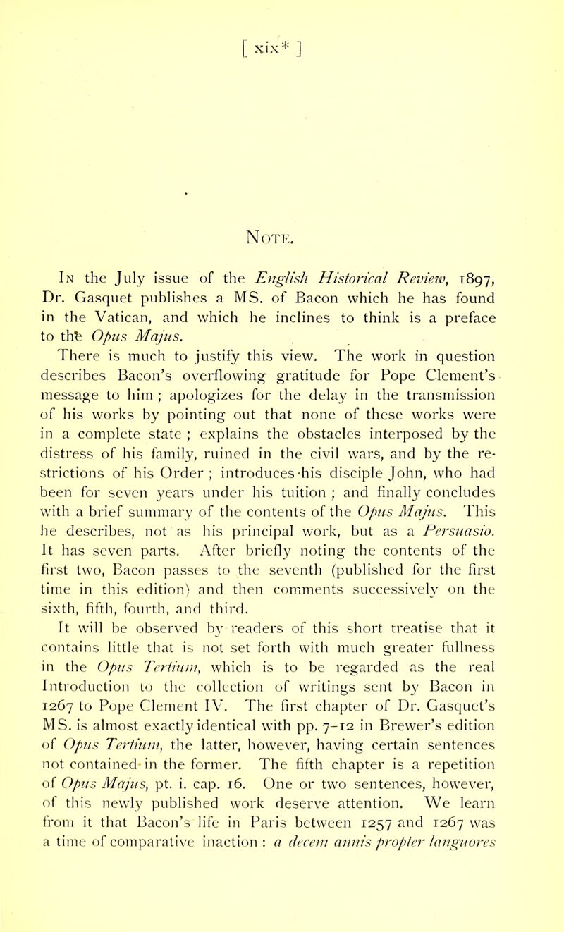 N OTE. In the July issue of the English Historical Review, 1897, Dr. Gasquet publishes a MS. of Bacon which lie has found in the Vatican, and which he inclines to think is a preface to thb O/ms Majus. There is much to justify this view. The work in question describes Bacon’s overflowing gratitude for Pope Clement’s message to him ; apologizes for the delay in the transmission of his works by pointing out that none of these works were in a complete state ; explains the obstacles interposed by the distress of his family, ruined in the civil wars, and by the re- strictions of his Order; introduces his disciple John, who had been for seven years under his tuition ; and finally concludes with a brief summary of the contents of the Opus Majus. This he describes, not as his principal work, but as a Persuasio. It has seven parts. After briefly noting the contents of the first two, Bacon passes to the seventh (published for the first time in this edition) and then comments successively on the sixth, fifth, fourth, and third. It will be observed by readers of this short treatise that it contains little that is not set forth with much greater fullness in the Opus Tertium, which is to be regarded as the real Introduction to the collection of writings sent by Bacon in 1267 to Pope Clement IV. The first chapter of Dr. Gasquet’s MS. is almost exactly identical with pp. 7-12 in Brewer’s edition of Opus Tertium, the latter, however, having certain sentences not contained in the former. The fifth chapter is a repetition of Opus Majus, pt. i. cap. 16. One or two sentences, however, of this newly published work deserve attention. We learn from it that Bacon’s life in Paris between 1257 and 1267 was a time of comparative inaction : a decem annis propter languores