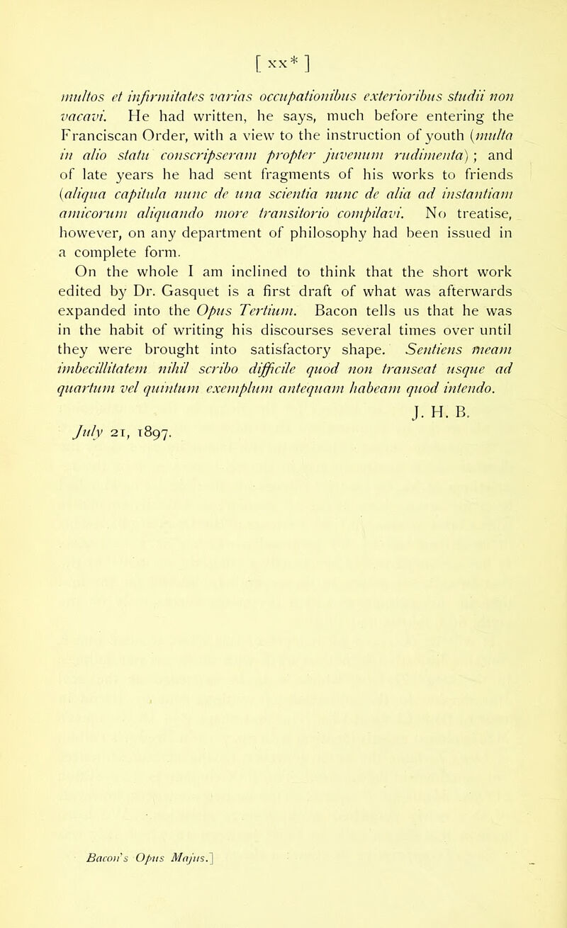 [ *** ] multos et infirmitates varias occupationibus exterioribus studii non vacavi. He had written, he says, much before entering the Franciscan Order, with a view to the instruction of youth (multa in alio statu conscripseram propter juvenum rudimenta); and of late years he had sent fragments of his works to friends (ialiqua capitula nunc de una scientia nunc dc alia ad instantiam amicorum aliquando more transitorio compilavi. No treatise, however, on any department of philosophy had been issued in a complete form. On the whole I am inclined to think that the short work edited by Dr. Gasquet is a first draft of what was afterwards expanded into the Opus Tertium. Bacon tells us that he was in the habit of writing his discourses several times over until they were brought into satisfactory shape. Sentiens meam imbecillitatem nihil scribo difficile quod non transeat usque ad quartum vel quintum exemplum antequam habeam quod intendo. J. H. B. July 21, 1897. Bacon's Opus Majus.]