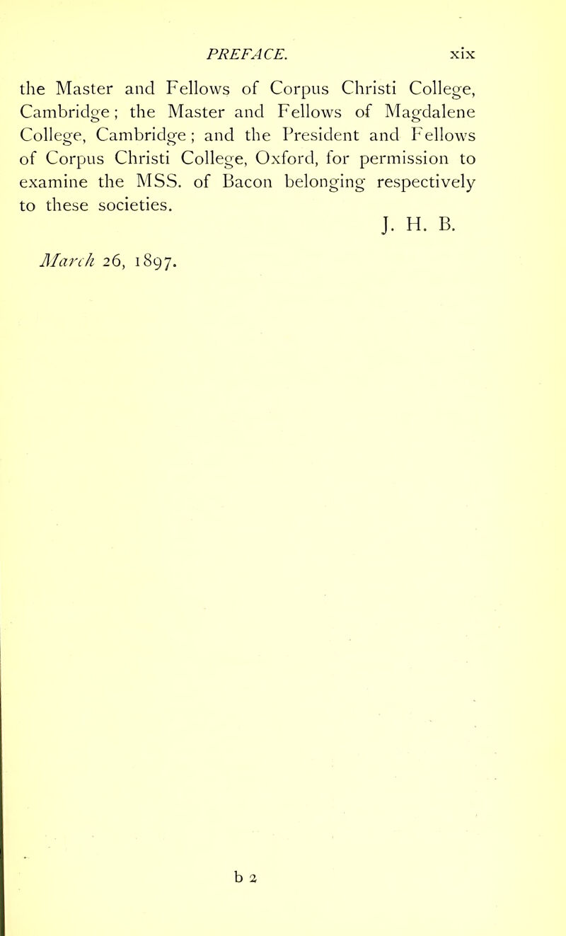 the Master and Fellows of Corpus Christi College, Cambridge; the Master and Fellows of Magdalene College, Cambridge; and the President and Fellows of Corpus Christi College, Oxford, tor permission to examine the MSS. of Bacon belonging respectively to these societies. J. H. B. March 26, 1897.