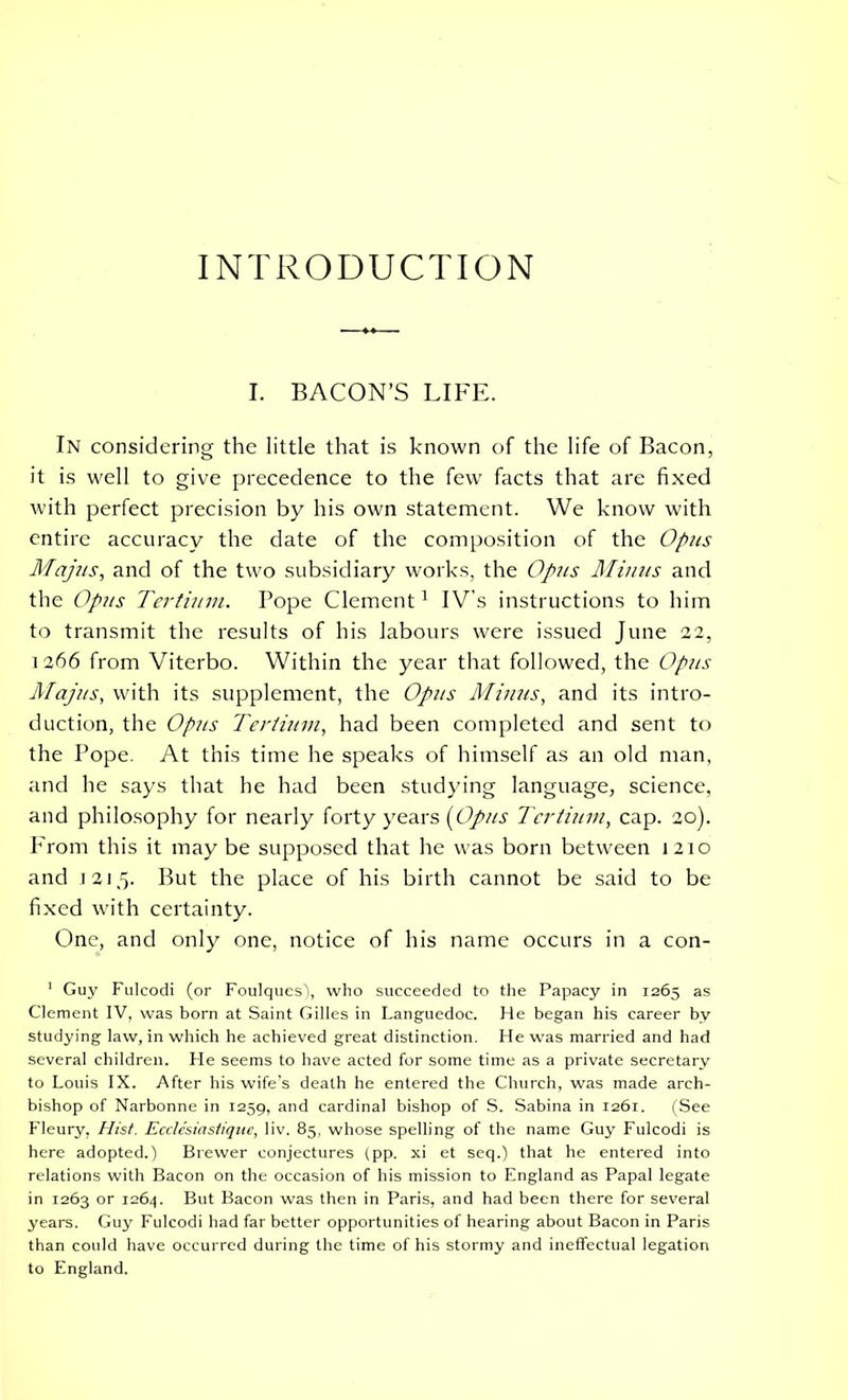 INTRODUCTION I. BACON’S LIFE. In considering the little that is known of the life of Bacon, it is well to give precedence to the few facts that are fixed with perfect precision by his own statement. We know with entire accuracy the date of the composition of the Opus Majus, and of the two subsidiary works, the Opus Minus and the Opus Tertium. Pope Clement1 IV's instructions to him to transmit the results of his labours were issued June 22, 1266 from Viterbo. Within the year that followed, the Opus Majus, with its supplement, the Opus Minus, and its intro- duction, the Opus Tertium, had been completed and sent to the Pope. At this time he speaks of himself as an old man, and he says that he had been studying language, science, and philosophy for nearly forty years (Opus Tertium, cap. 20). P'rom this it may be supposed that he was born between 1210 and 1215- But the place of his birth cannot be said to be fixed with certainty. One, and only one, notice of his name occurs in a con- 1 Guy Fulcodi (or Foulques), who succeeded to the Papacy in 1265 as Clement IV, was born at Saint Gilles in Languedoc. Fie began his career by studying law, in which he achieved great distinction. He was married and had several children. He seems to have acted for some time as a private secretary to Louis IX. After his wife’s death he entered the Church, was made arch- bishop of Narbonne in 1259, and cardinal bishop of S. Sabina in 1261. (See Fleury, Hist. Ecclc'siasiiqite, liv. 85, whose spelling of the name Guy Fulcodi is here adopted.) Brewer conjectures (pp. xi et seq.) that he entered into relations with Bacon on the occasion of his mission to England as Papal legate in 1263 or 1264. But Bacon was then in Paris, and had been there for several years. Guy Fulcodi had far better opportunities of hearing about Bacon in Paris than could have occurred during the time of his stormy and ineffectual legation to England.