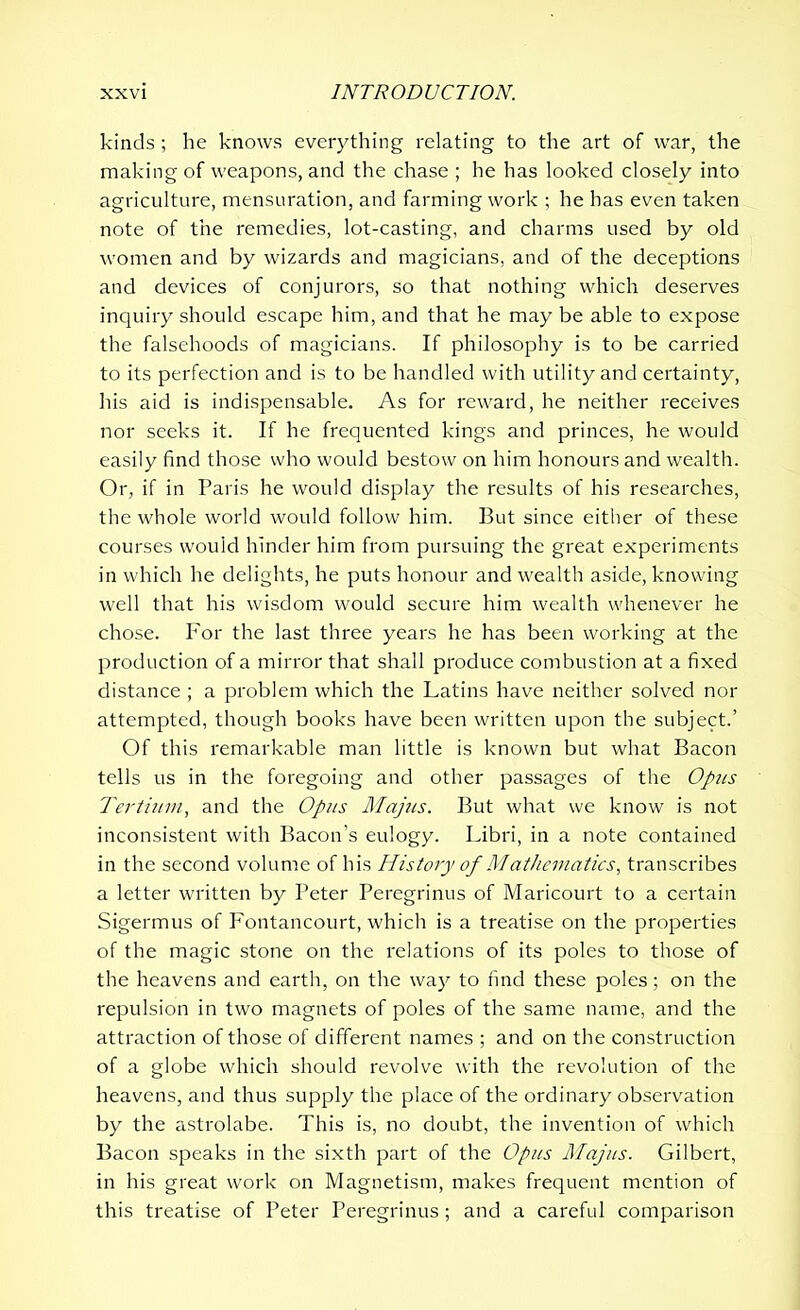 kinds; he knows everything relating to the art of war, the making of weapons, and the chase ; he has looked closely into agriculture, mensuration, and farming work ; he has even taken note of the remedies, lot-casting, and charms used by old women and by wizards and magicians, and of the deceptions and devices of conjurors, so that nothing which deserves inquiry should escape him, and that he may be able to expose the falsehoods of magicians. If philosophy is to be carried to its perfection and is to be handled with utility and certainty, his aid is indispensable. As for reward, he neither receives nor seeks it. If he frequented kings and princes, he would easily find those who would bestow on him honours and wealth. Or, if in Paris he would display the results of his researches, the whole world would follow him. But since either of these courses would hinder him from pursuing the great experiments in which he delights, he puts honour and wealth aside, knowing well that his wisdom would secure him wealth whenever he chose. For the last three years he has been working at the production of a mirror that shall produce combustion at a fixed distance ; a problem which the Latins have neither solved nor attempted, though books have been written upon the subject.’ Of this remarkable man little is known but what Bacon tells us in the foregoing and other passages of the Opus Tertium, and the Opus Majus. But what we know is not inconsistent with Bacon’s eulogy. Libri, in a note contained in the second volume of his History of Mathematics, transcribes a letter written by Peter Peregrinus of Maricourt to a certain Sigermus of Fontancourt, which is a treatise on the properties of the magic stone on the relations of its poles to those of the heavens and earth, on the way to find these poles; on the repulsion in two magnets of poles of the same name, and the attraction of those of different names ; and on the construction of a globe which should revolve with the revolution of the heavens, and thus supply the place of the ordinary observation by the astrolabe. This is, no doubt, the invention of which Bacon speaks in the sixth part of the Opus Majus. Gilbert, in his great work on Magnetism, makes frequent mention of this treatise of Peter Peregrinus ; and a careful comparison