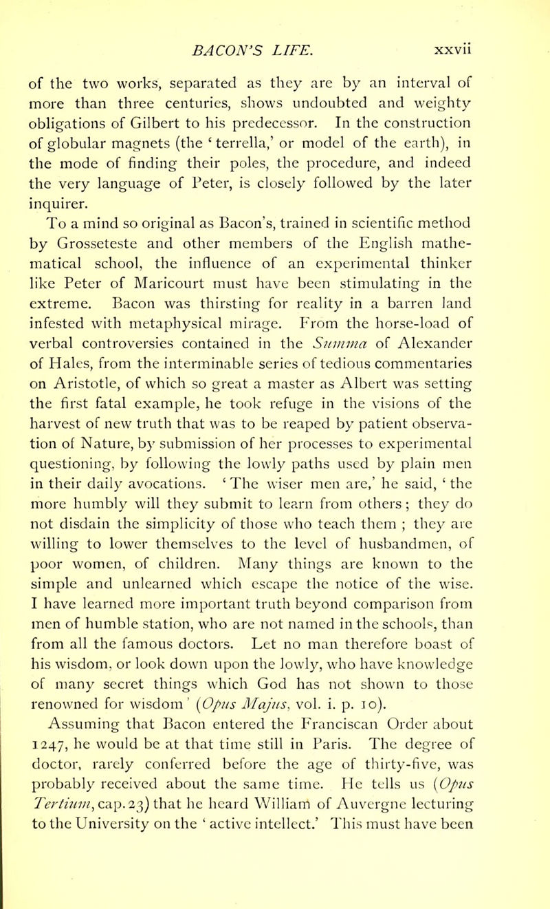of the two works, separated as they are by an interval of more than three centuries, shows undoubted and weighty obligations of Gilbert to his predecessor. In the construction of globular magnets (the ‘ terrella,’ or model of the earth), in the mode of finding their poles, the procedure, and indeed the very language of Peter, is closely followed by the later inquirer. To a mind so original as Bacon’s, trained in scientific method by Grosseteste and other members of the English mathe- matical school, the influence of an experimental thinker like Peter of Maricourt must have been stimulating in the extreme. Bacon was thirsting for reality in a barren land infested with metaphysical mirage. From the horse-load of verbal controversies contained in the Sitmmci of Alexander of Hales, from the interminable series of tedious commentaries on Aristotle, of which so great a master as Albert was setting the first fatal example, he took refuge in the visions of the harvest of new truth that was to be reaped by patient observa- tion of Nature, by submission of her processes to experimental questioning, by following the lowly paths used by plain men in their daily avocations. ‘ The wiser men are,’ he said, ‘ the more humbly will they submit to learn from others ; they do not disdain the simplicity of those who teach them ; they are willing to lower themselves to the level of husbandmen, of poor women, of children. Many things are known to the simple and unlearned which escape the notice of the wise. I have learned more important truth beyond comparison from men of humble station, who are not named in the schools, than from all the famous doctors. Let no man therefore boast of his wisdom, or look down upon the lowly, who have knowledge of many secret things which God has not shown to those renowned for wisdom’ (Opus Majus, vol. i. p. io). Assuming that Bacon entered the Franciscan Order about 1247, he would be at that time still in Paris. The degree of doctor, rarely conferred before the age of thirty-five, was probably received about the same time. He tells us (Opus Tertium, cap. 23) that he heard William of Auvergne lecturing to the University on the ‘ active intellect.’ This must have been