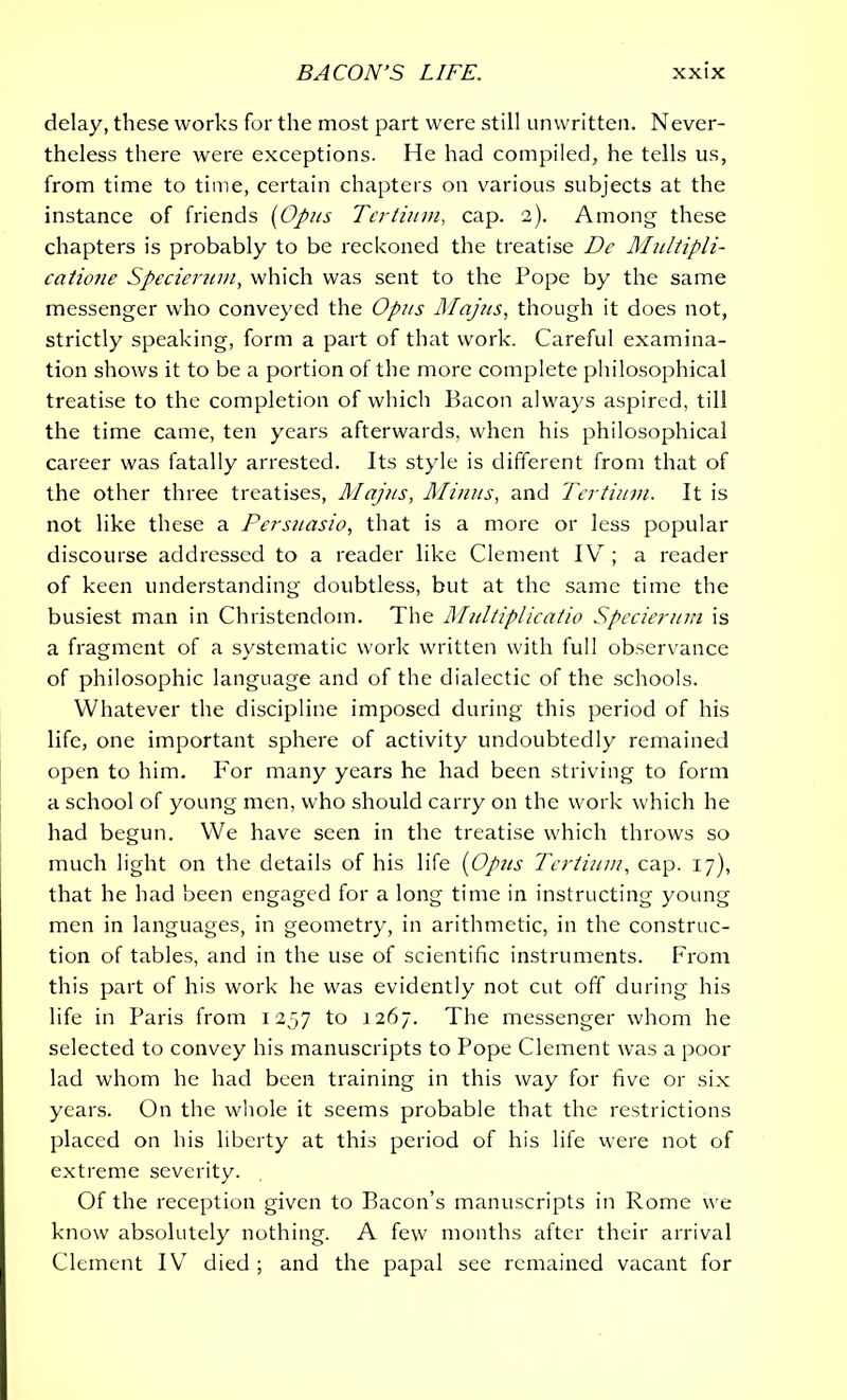 delay, these works for the most part were still unwritten. Never- theless there were exceptions. He had compiled, he tells us, from time to time, certain chapters on various subjects at the instance of friends (Opus Tertium, cap. 2). Among these chapters is probably to be reckoned the treatise Dc Multipli- catione Specierum, which was sent to the Pope by the same messenger who conveyed the Opus Majus, though it does not, strictly speaking, form a part of that work. Careful examina- tion shows it to be a portion of the more complete philosophical treatise to the completion of which Bacon always aspired, till the time came, ten years afterwards, when his philosophical career was fatally arrested. Its style is different from that of the other three treatises, Majus, Minus, and Tertium. It is not like these a Persuasio, that is a more or less popular discourse addressed to a reader like Clement IV ; a reader of keen understanding doubtless, but at the same time the busiest man in Christendom. The Multiplicatio Specierum is a fragment of a systematic work written with full observance of philosophic language and of the dialectic of the schools. Whatever the discipline imposed during this period of his life, one important sphere of activity undoubtedly remained open to him. For many years he had been striving to form a school of young men, who should carry on the work which he had begun. We have seen in the treatise which throws so much light on the details of his life (Opus Tertium, cap. 17), that he had been engaged for a long time in instructing young men in languages, in geometry, in arithmetic, in the construc- tion of tables, and in the use of scientific instruments. From this part of his work he was evidently not cut off during his life in Paris from 1257 1° 1267. The messenger whom he selected to convey his manuscripts to Pope Clement was a poor lad whom he had been training in this way for five or six years. On the whole it seems probable that the restrictions placed on his liberty at this period of his life were not of extreme severity. Of the reception given to Bacon’s manuscripts in Rome we know absolutely nothing. A few months after their arrival Clement IV died ; and the papal see remained vacant for