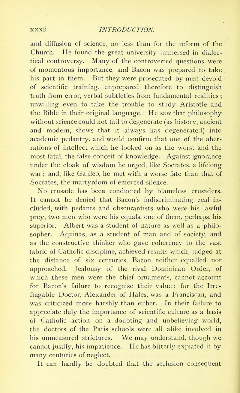 and diffusion of science, no less than for the reform of the Church. He found the great university immersed in dialec- tical controversy. Many of the controverted questions were of momentous importance, and Bacon was prepared to take his part in them. But they were prosecuted by men devoid of scientific training, unprepared therefore to distinguish truth from error, verbal subtleties from fundamental realities ; unwilling even to take the trouble to study Aristotle and the Bible in their original language. He saw that philosophy without science could not fail to degenerate (as history, ancient and modern, shows that it always has degenerated) into academic pedantry, and would confirm that one of the aber- rations of intellect which he looked on as the worst and the most fatal, the false conceit of knowledge. Against ignorance under the cloak of wisdom he urged, like Socrates, a lifelong war; and, like Galileo, he met with a worse fate than that of Socrates, the martyrdom of enforced silence. No crusade has been conducted by blameless crusaders. It cannot be denied that Bacon’s indiscriminating zeal in- cluded, with pedants and obscurantists who were his lawful prey, two men who were his equals, one of them, perhaps, his superior. Albert was a student of nature as well as a philo- sopher. Aquinas, as a student of man and of society, and as the constructive thinker who gave coherency to the vast fabric of Catholic discipline, achieved results which, judged at the distance of six; centuries, Bacon neither equalled nor approached. Jealousy of the rival Dominican Order, of which these men were the chief ornaments, cannot account for Bacon’s failure to recognize their value ; for the Irre- fragable Doctor, Alexander of Hales, was a Franciscan, and was criticized more harshly than either. In their failure to appreciate duly the importance of scientific culture as a basis of Catholic action on a doubting and unbelieving world, the doctors of the Baris schools were all alike involved in his unmeasured strictures. We may understand, though we cannot justify, his impatience. He has bitterly expiated it by many centuries of neglect. It can hardly be doubted that the seclusion consequent