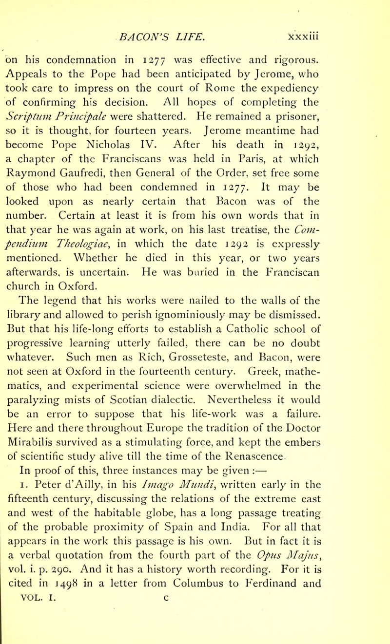 on his condemnation in 1277 was effective and rigorous. Appeals to the Pope had been anticipated by Jerome, who took care to impress on the court of Rome the expediency of confirming his decision. All hopes of completing the Scriptum Principale were shattered. He remained a prisoner, so it is thought, for fourteen years. Jerome meantime had become Pope Nicholas IV. After his death in J292, a chapter of the Franciscans was held in Paris, at which Raymond Gaufredi, then General of the Order, set free some of those who had been condemned in 1277. It may be looked upon as nearly certain that Bacon was of the number. Certain at least it is from his own words that in that year he was again at work, on his last treatise, the Com- pendium Theologiae, in which the date 1292 is expressly mentioned. Whether he died in this year, or two years afterwards, is uncertain. He was buried in the Franciscan church in Oxford. The legend that his works were nailed to the walls of the library and allowed to perish ignominiously may be dismissed. But that his life-long efforts to establish a Catholic school of progressive learning utterly failed, there can be no doubt whatever. Such men as Rich, Grosseteste, and Bacon, were not seen at Oxford in the fourteenth century. Greek, mathe- matics, and experimental science were overwhelmed in the paralyzing mists of Scotian dialectic. Nevertheless it would be an error to suppose that his life-work was a failure. Here and there throughout Europe the tradition of the Doctor Mirabilis survived as a stimulating force, and kept the embers of scientific study alive till the time of the Renascence. In proof of this, three instances may be given :— 1. Peter d’Ailly, in his Imago Mundi, written early in the fifteenth century, discussing the relations of the extreme east and west of the habitable globe, has a long passage treating of the probable proximity of Spain and India. For all that appears in the work this passage is his own. But in fact it is a verbal quotation from the fourth part of the Opus Majus, vol. i. p. 290. And it has a history worth recording. For it is cited in J498 in a letter from Columbus to Ferdinand and VOL. I. c