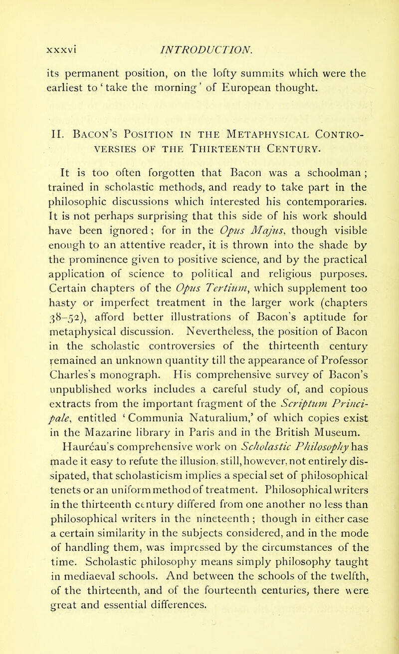 its permanent position, on the lofty summits which were the earliest to ‘ take the morning’ of European thought. II. Bacon’s Position in the Metaphysical Contro- versies of the Thirteenth Century. It is too often forgotten that Bacon was a schoolman ; trained in scholastic methods, and ready to take part in the philosophic discussions which interested his contemporaries. It is not perhaps surprising that this side of his work should have been ignored; for in the Opus Majus, though visible enough to an attentive reader, it is thrown into the shade by the prominence given to positive science, and by the practical application of science to political and religious purposes. Certain chapters of the Opus Tertium, which supplement too hasty or imperfect treatment in the larger work (chapters 38-52), afford better illustrations of Bacon’s aptitude for metaphysical discussion. Nevertheless, the position of Bacon in the scholastic controversies of the thirteenth century remained an unknown quantity till the appearance of Professor Charles’s monograph. His comprehensive survey of Bacon’s unpublished works includes a careful study of, and copious extracts from the important fragment of the Scriptum Princi- pale, entitled ‘ Communia Naturalium,’ of which copies exist in the Mazarine library in Paris and in the British Museum. Haureau’s comprehensive work on Scholastic Philosophy has made it easy to refute the illusion, still, however, not entirely dis- sipated, that scholasticism implies a special set of philosophical tenets or an uniform method of treatment. Philosophical writers in the thirteenth century differed from one another no less than philosophical writers in the nineteenth ; though in either case a certain similarity in the subjects considered, and in the mode of handling them, was impressed by the circumstances of the time. Scholastic philosophy means simply philosophy taught in mediaeval schools. And between the schools of the twelfth, of the thirteenth, and of the fourteenth centuries, there were great and essential differences.