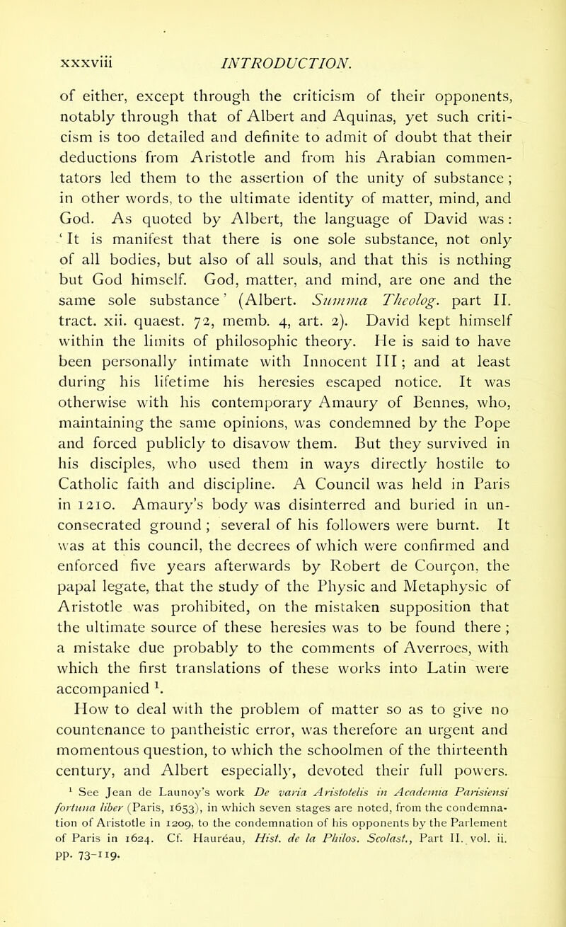 of either, except through the criticism of their opponents, notably through that of Albert and Aquinas, yet such criti- cism is too detailed and definite to admit of doubt that their deductions from Aristotle and from his Arabian commen- tators led them to the assertion of the unity of substance ; in other words, to the ultimate identity of matter, mind, and God. As quoted by Albert, the language of David was : ‘ It is manifest that there is one sole substance, not only of all bodies, but also of all souls, and that this is nothing but God himself. God, matter, and mind, are one and the same sole substance’ (Albert. Summa Theolog. part II. tract, xii. quaest. 72, memb. 4, art. 2). David kept himself within the limits of philosophic theory. He is said to have been personally intimate with Innocent III; and at least during his lifetime his heresies escaped notice. It was otherwise with his contemporary Amaury of Bennes, who, maintaining the same opinions, was condemned by the Pope and forced publicly to disavow them. But they survived in his disciples, who used them in ways directly hostile to Catholic faith and discipline. A Council was held in Paris in 1210. Amaury’s body was disinterred and buried in un- consecrated ground ; several of his followers were burnt. It was at this council, the decrees of which were confirmed and enforced five years afterwards by Robert de Common, the papal legate, that the study of the Physic and Mctaphysic of Aristotle was prohibited, on the mistaken supposition that the ultimate source of these heresies was to be found there ; a mistake due probably to the comments of Averroes, with which the first translations of these works into Latin were accompanied 1. How to deal with the problem of matter so as to give no countenance to pantheistic error, was therefore an urgent and momentous question, to which the schoolmen of the thirteenth century, and Albert especially, devoted their full powers. 1 See Jean de Launoy’s work De varia Aristotelis in Academia Parisiensi fortuna liber (Paris, 1653), in which seven stages are noted, from the condemna- tion of Aristotle in 1209, to the condemnation of his opponents by the Parlement of Paris in 1624. Cf. Haureau, Hist, de la Philos. Scolast., Part II. vol. ii. pp. 73-119.